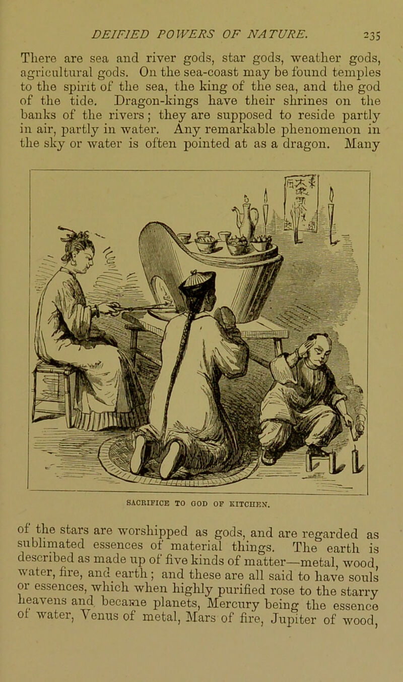 Tliei’e are sea and river gods, star gods, weather gods, agricultural gods. On the sea-coast may be found temples to the spirit of the sea, the king of the sea, and the god of the tide. Dragon-kings have their shrines on the banks of the rivers ; they are supposed to reside partly in air, partly in water. Any remarkable phenomenon in the sky or water is often pointed at as a dragon. Many SACRIFICE TO GOD OF KITCHEN. of the stars are worshipped as gods, and are regarded as sublimated essences of material things. The earth is described as made up of five kinds of matter—metal, wood water, fire, and. earth ; and these are all said to have souls or essences, which when highly purified rose to the starry heavens and became planets, Mercury being the essence of water, Venus of metal, Mars of fire, Jupiter of wood,