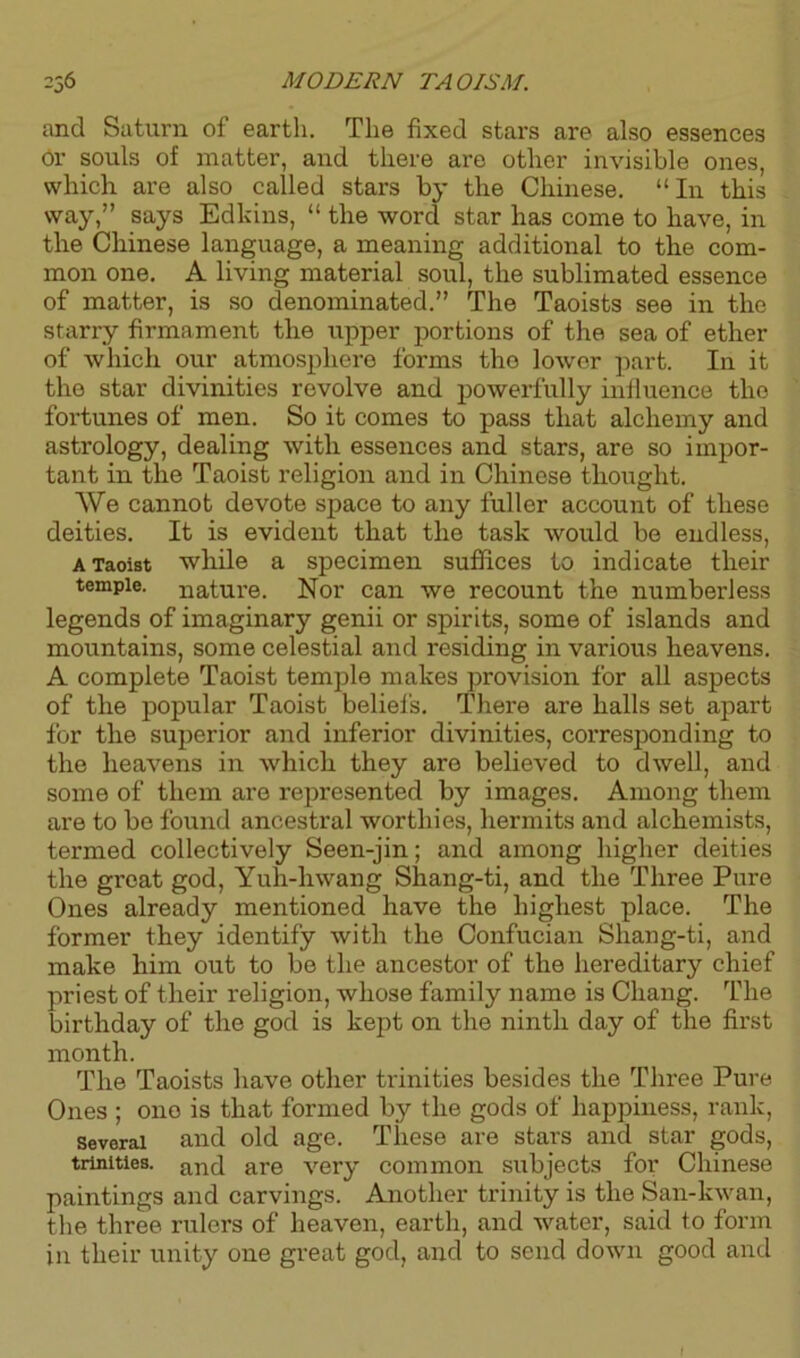 and Saturn of earth. The fixed stars are also essences or souls of matter, and there are other invisible ones, which are also called stars by the Chinese. “In this way,” says Edkins, “ the word star has come to have, in the Chinese language, a meaning additional to the com- mon one. A living material soul, the sublimated essence of matter, is so denominated.” The Taoists see in the starry firmament the upper portions of the sea of ether of which our atmosphere forms the lower part. In it the star divinities revolve and powerfully influence the fortunes of men. So it comes to pass that alchemy and astrology, dealing with essences and stars, are so impor- tant in the Taoist religion and in Chinese thought. We cannot devote space to any fuller account of these deities. It is evident that the task would be endless, a Taoist while a specimen suffices to indicate their temple, nature. Nor can we recount the numberless legends of imaginary genii or spirits, some of islands and mountains, some celestial and residing in various heavens. A complete Taoist temple makes provision for all aspects of the popular Taoist beliefs. There are halls set apart for the superior and inferior divinities, corresponding to the heavens in which they are believed to dwell, and some of them are represented by images. Among them are to be found ancestral worthies, hermits and alchemists, termed collectively Seen-jin; and among higher deities the gi’eat god, Yuh-hwang Shang-ti, and the Three Pure Ones already mentioned have the highest place. The former they identify with the Confucian Shang-ti, and make him out to be the ancestor of the hereditary chief priest of their religion, whose family name is Chang. The birthday of the god is kept on the ninth day of the first month. The Taoists have other trinities besides the Three Pure Ones ; ono is that formed by the gods of happiness, rank, sevorai and old age. These are stars and star gods, trinities. and are very common subjects for Chinese paintings and carvings. Another trinity is the San-kwan, the three rulers of heaven, earth, and water, said to form in their unity one great god, and to send down good and