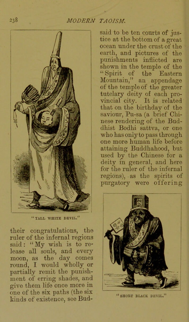 tlieir congratulations, the ruler of the infernal regions said: “My wish is to re- lease all souls, and every moon, as the day comes round, I would wholly or partially remit the punish- ment of erring shades, and give them life once more in one of the six paths (the six kinds of existence, see Bud- said to be ten courts of jus- tice at the bottom of a great ocean under the crust of the earth, and pictures of the punishments inflicted are shown in the temple of the “ Spirit of the Eastern Mountain,” an appendage of the temple of the greater tutelary deity of each pro- vincial city. It is related that on the birthday of the saviour, Pu-sa (a brief Chi- nese rendering of the Bud- dhist Bodhi sattva, or one who has only to pass through one more human life before attaining Buddhahood, but used by the Chinese for a deity in general, and here for the ruler of the infernal regions), as the spirits of purgatory were offering (( » SHORT BLACK DEVIL,