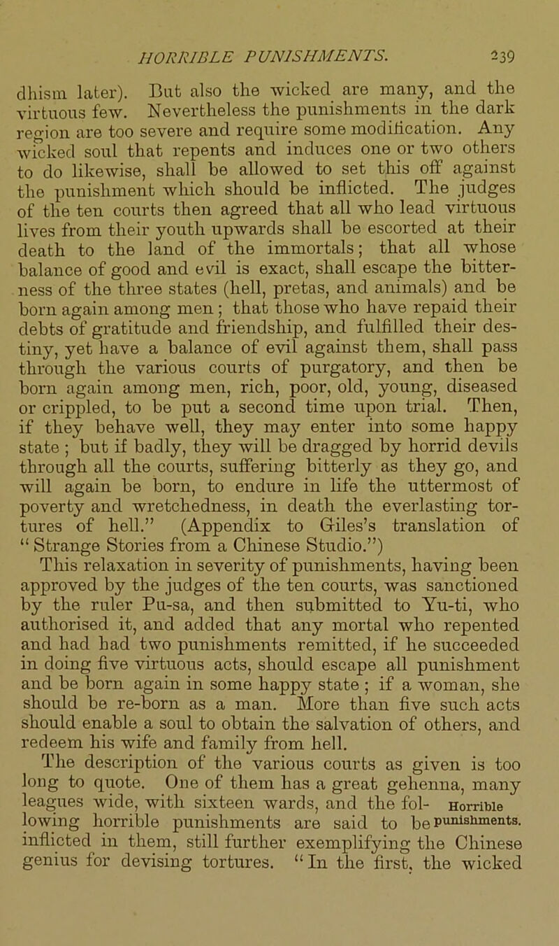 dhism later). But also the wicked are many, and the virtuous few. Nevertheless the punishments in the dark region are too severe and require some modilication. Any wicked soul that repents and induces one or two others to do likewise, shall he allowed to set this off against the punishment which should he inflicted. The judges of the ten courts then agreed that all who lead virtuous lives from their youth upwards shall be escorted at their death to the land of the immortals; that all whose balance of good and evil is exact, shall escape the bitter- ness of the three states (hell, pretas, and animals) and be born again among men ; that those who have repaid their debts of gratitude and friendship, and fulfilled their des- tiny, yet have a balance of evil against them, shall pass through the various courts of purgatory, and then be born again among men, rich, poor, old, young, diseased or crippled, to be put a second time upon trial. Then, if they behave well, they ma}r enter into some happy state ; but if badly, they will be dragged by horrid devils through all the courts, suffering bitterly as they go, and will again be born, to endure in life the uttermost of poverty and wretchedness, in death the everlasting tor- tures of hell.” (Appendix to Giles’s translation of “ Strange Stories from a Chinese Studio.”) This relaxation in severity of punishments, having been approved by the judges of the ten courts, was sanctioned by the ruler Pu-sa, and then submitted to Yu-ti, who authorised it, and added that any mortal who repented and had had two punishments remitted, if he succeeded in doing five virtuous acts, should escape all punishment and be born again in some happy state ; if a woman, she should be re-born as a man. More than five such acts should enable a soul to obtain the salvation of others, and redeem his wife and family from hell. The description of the various courts as given is too long to quote. One of them has a great gehenna, many leagues wide, with sixteen wards, and the fol- Horrible lowing horrible punishments are said to be punishments, inflicted in them, still further exemplifying the Chinese genius for devising tortures. “In the first, the wicked