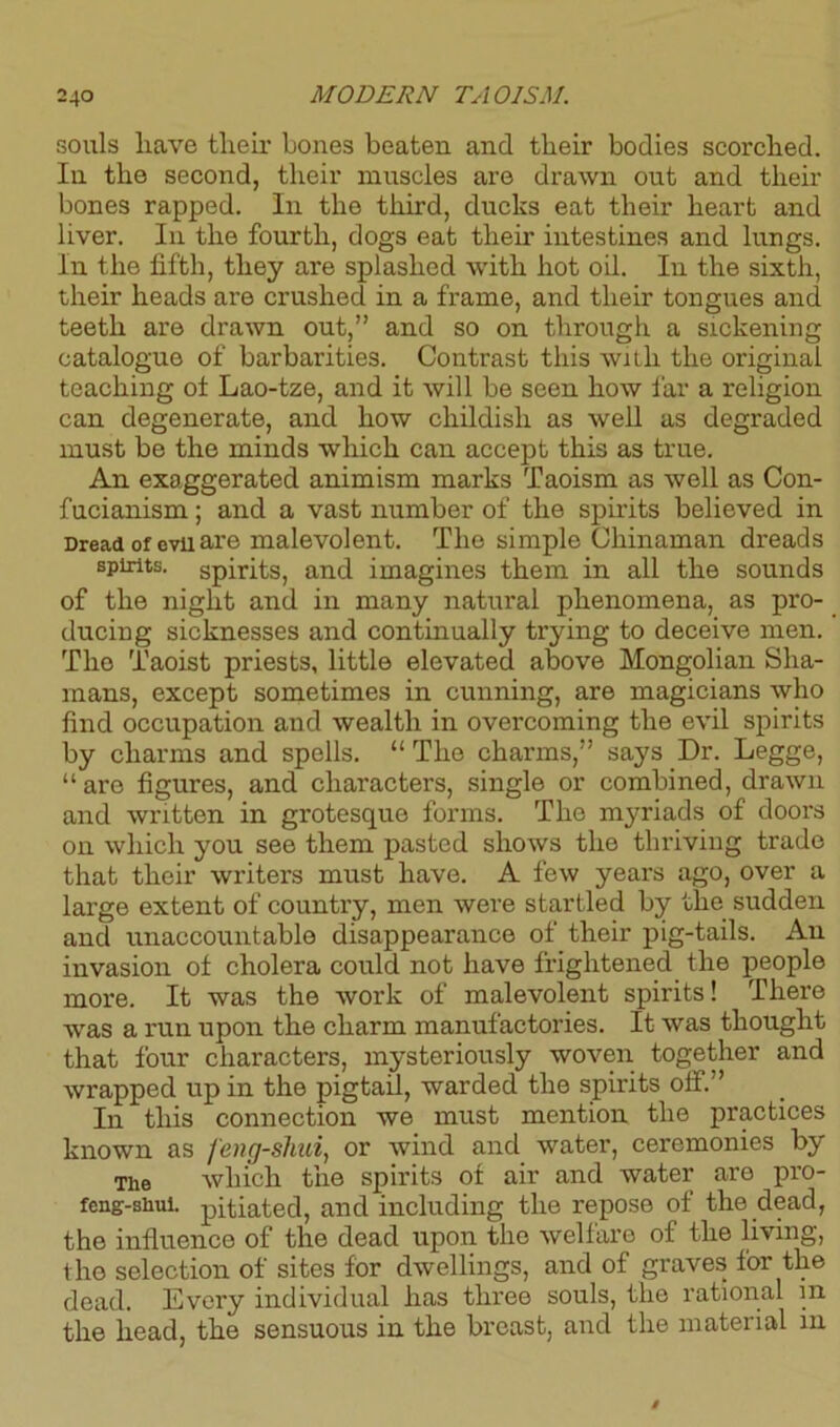 souls have their bones beaten and their bodies scorched. In the second, their muscles are drawn out and then- bones rapped. In the third, ducks eat their heart and liver. In the fourth, dogs eat their intestines and lungs. In the fifth, they are splashed with hot oil. In the sixth, their heads are crushed in a frame, and their tongues and teeth are drawn out,” and so on through a sickening catalogue of barbarities. Contrast this with the original teaching ot Lao-tze, and it will be seen how far a religion can degenerate, and how childish as well as degraded must be the minds which can accept this as true. An exaggerated animism marks Taoism as well as Con- fucianism ; and a vast number of the spirits believed in Dread of evil are malevolent. The simple Chinaman dreads spirits, spirits, and imagines them in all the sounds of the night and in many natural phenomena, as pro- ducing sicknesses and continually trying to deceive men. The Taoist priests, little elevated above Mongolian Sha- mans, except sometimes in cunning, are magicians who find occupation and wealth in overcoming the evil spirits by charms and spells. “ The charms,” says Dr. Legge, “ are figures, and characters, single or combined, drawn and written in grotesque forms. The myriads of doors on which you see them pasted shows the thriving trade that their writers must have. A few years ago, over a large extent of country, men were startled by the sudden and unaccountable disappearance of their pig-tails. An invasion ot cholera could not have frightened the people more. It was the work of malevolent spirits! There was a run upon the charm manufactories. It was thought that four characters, mysteriously woven together and wrapped up in the pigtail, warded the spirits off.” In this connection we must mention the practices known as feng-shui, or wind and water, ceremonies by The which the spirits of air and water are pro- feng-shui. pitiated, and including the repose of the dead, the influence of the dead upon the welfare of the living, the selection of sites for dwellings, and of graves for the dead. Every individual has three souls, the rational m the head, the sensuous in the breast, and the material in
