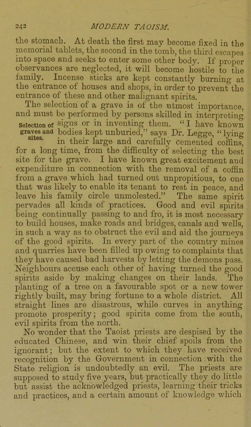 the stomach. At death the first may become fixed in the memorial tablets, the second in the tomb, the third escapes into space and seeks to enter some other body. If proper observances are neglected, it will become hostile to the family. Incense sticks are kept constantly burning at the entrance of houses and shops, in order to prevent the entrance of these and other malignant spirits. The selection of a grave is of the utmost importance, and must be performed by persons skilled in interpreting Selection of s'gns or in inventing them. “ I have known graves and bodies kept unburied,” says Dr. Legge, “lying in their large and carefully cemented coffins, for a long time, from the difficulty of selecting the best site for the grave. I have known great excitement and expenditure in connection with the removal of a coffin from a grave which had turned out unpropitious, to one that was likely to enable its tenant to rest in peace, and leave his family circlo unmolested.” The same spirit pervades all kinds of practices. Good and evil spirits being continually passing to and fro, it is most necessary to build houses, make roads and bridges, canals and wells, in such a way as to obstruct the evil and aid the journeys of the good spirits. In every part of the country mines and quarries have been filled up owing to complaints that they have caused bad harvests by letting the demons pass. Neighbours accuse each other of having turned the good spirits aside by making changes on their lands. The planting of a tree on a favourable spot or a new tower rightly built, may bring fortune to a whole district. All straight lines are disastrous, while curves in anything promote prosperity; good spirits come from the south, evil spirits from the north. No wonder that the Taoist priests are despised by the educated Chinese, and win their chief spoils from the ignorant; but the extent to which they have received recognition by the Government in connection with the State religion is undoubtedly an evil. The priests are supposed to study five years, but practically they do little but assist the acknowledged priests, learning their tricks and practices, and a certain amount of knowledge which