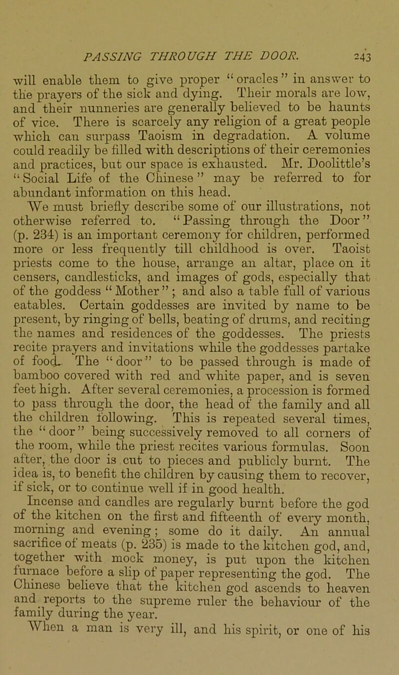 will enable them to give proper “ oracles ” in answer to tlie prayers of the sick and dying. Their morals are low, and their nunneries are generally believed to be haunts of vice. There is scarcely any religion of a great people which can surpass Taoism in degradation. A volume could readily be filled with descriptions of their ceremonies and practices, but our space is exhausted. Mr. Doolittle’s “ Social Life of the Chinese ” may be referred to for abundant information on this head. We must briefly describe some of our illustrations, not otherwise referred to. “ Passing through the Door ” (p. 234) is an important ceremony for children, performed more or less frequently till childhood is over. Taoist priests come to the house, arrange an altar, place on it censers, candlesticks, and images of gods, especially that of the goddess “ Mother” ; and also a table full of various eatables. Certain goddesses are invited by name to be present, by ringing of bells, beating of drums, and reciting the names and residences of the goddesses. The priests recite prayers and invitations while the goddesses partake of food- The “ door ” to be passed through is made of bamboo covered with red and white paper, and is seven feet high. After several ceremonies, a procession is formed to pass through the door, the head of the family and all the children following. This is repeated several times, the “ door ” being successively removed to all corners of the room, while the priest recites various formulas. Soon after, the door is cut to pieces and publicly burnt. The idea is, to benefit the children by causing them to recover, if sick, or to continue well if in good health. Incense and candles are regularly burnt before the god of the kitchen on the first and fifteenth of every month, morning and evening; some do it daily. An annual sacrifice of meats (p. 235) is made to the kitchen god, and, together with mock money, is put upon the kitchen furnace before a slip of paper representing the god. The Chinese believe that the kitchen god ascends to heaven and reports to the supreme ruler the behaviour of the family during the year. When a man is very ill, and his spirit, or one of his