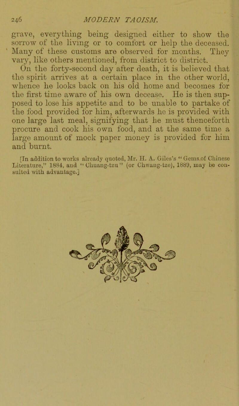 grave, everything being designed either to show the sorrow of the living or to comfort or help the deceased. ' Many of these customs are observed for months. They vary, like others mentioned, from district to district. On the forty-second day after death, it is believed that the spirit arrives at a certain place in the other world, whence he looks back on his old home and becomes for the first time aware of his own decease. He is then sup- posed to lose his appetite and to be unable to partake of the food provided for him, afterwards he is provided with one large last meal, signifying that he must thenceforth procure and cook his own food, and at the same time a large amount of mock paper money is provided for him and burnt. [In addition to works already quoted, Mr. II. A. Giles’s “Gems.of Chinese Literature,” 1884, and “ Ohuang-tzu” (or Chwang-tze), 1889, may be con- sulted with advantage.] 1