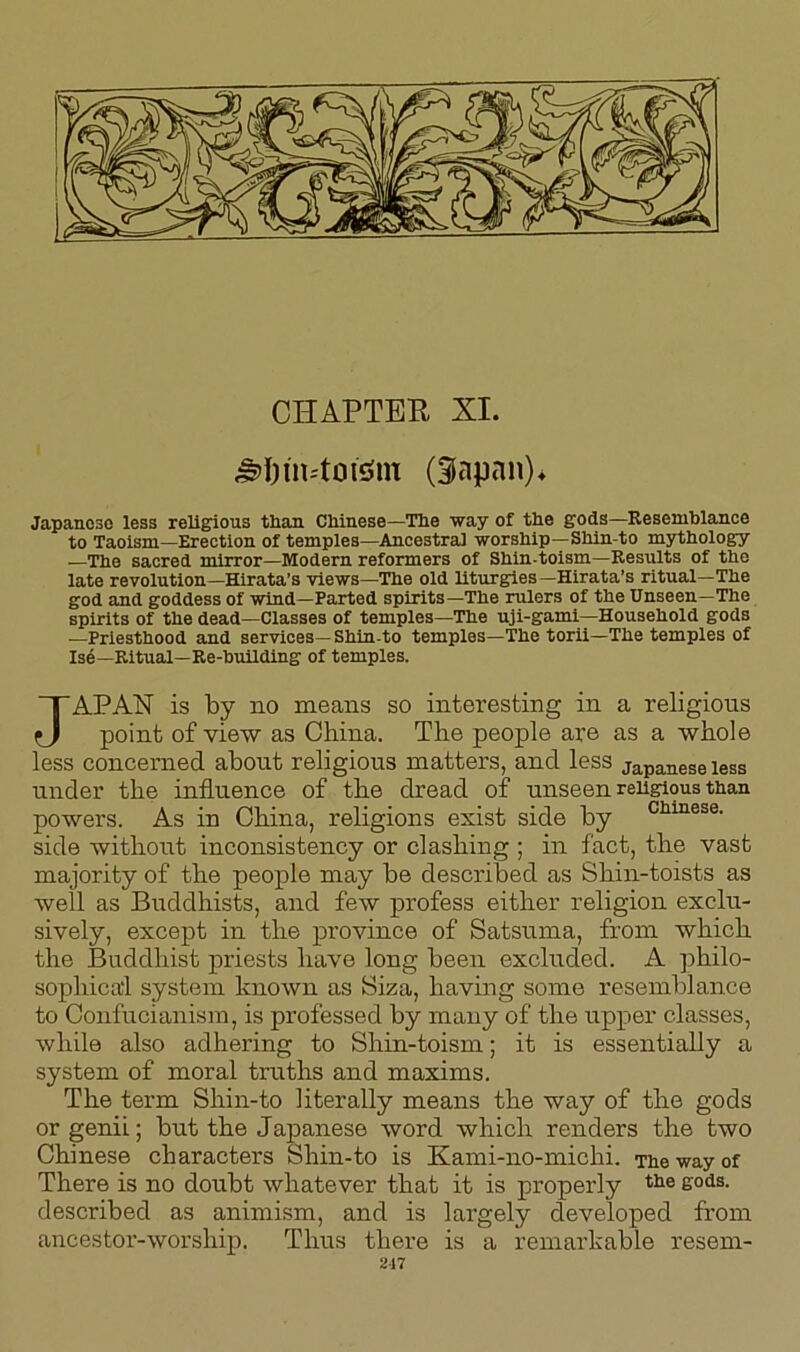 CHAPTER XI. jfM)inftots>m (Sapan)* Japanese less religious than Chinese—The way of the gods—Resemblance to Taoism—Erection of temples—Ancestral worship—Shin to mythology —The sacred mirror—Modern reformers of Shin-toism—Results of the late revolution—Hirata’s views—The old liturgies—Hirata’s ritual—The god and goddess of wind—Parted spirits—The rulers of the Unseen-The spirits of the dead—Classes of temples—The uji-gami—Household gods —Priesthood and services—Shin-to temples—The torii—The temples of Ise—Ritual—Re-building of temples. JAPAN is by no means so interesting in a religions point of view as China. The people are as a whole less concerned about religious matters, and less Japanese less under the influence of the dread of unseen religious than powers. As in China, religions exist side by Chinese- side without inconsistency or clashing ; in fact, the vast majority of the people may be described as Shin-toists as well as Buddhists, and few profess either religion exclu- sively, except in the province of Satsuma, from which the Buddhist priests have long been excluded. A philo- sophical system known as Siza, having some resemblance to Confucianism, is professed by many of the upper classes, while also adhering to Shin-toism; it is essentially a system of moral truths and maxims. The term Shin-to literally means the way of the gods or genii; but the Japanese word which renders the two Chinese characters Shin-to is Kami-no-michi. The way of There is no doubt whatever that it is properly tlie sods, described as animism, and is largely developed from ancestor-worship. Thus there is a remarkable resern- 217