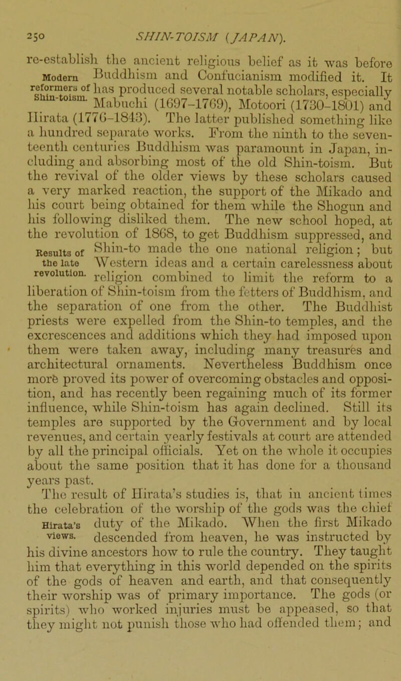 re-establish the ancient religious belief as it was before Modern Buddhism and Confucianism modified it. It reformers of has produced several notable scholars, especially sain-toism. Mabuchi (1697-17G9), Motoori (1730-1801) and Ilirata (177G-1843). The latter published something like a hundred separate works. From the ninth to the seven- teenth centuries Buddhism was paramount in Japan, in- cluding and absorbing most of the old Shin-toism. But the revival of the older views by these scholars caused a very marked reaction, the support of the Mikado and his court being obtained for them while the Shogun and his following disliked them. The new school hoped, at the revolution of 1868, to get Buddhism suppressed, and Results of Shin-to made the one national religion; but the late Western ideas and a certain carelessness about revolution. reljgion combined to limit the reform to a liberation of Shin-toism from the fetters of Buddhism, and the separation of one from the other. The Buddhist priests were expelled from the Shin-to temples, and the excrescences and additions which they had imposed upon them were taken away, including many treasures and architectural ornaments. Nevertheless Buddhism once morfe proved its power of overcoming obstacles and opposi- tion, and has recently been regaining much of its former influence, while Shin-toism has again declined. Still its temples are supported by the Government and by local revenues, and certain yearly festivals at court are attended by all the principal officials. Yet on the whole it occupies about the same position that it has done for a thousand years past. The result of Hirata’s studies is, that in ancient times the celebration of the worship of the gods was the chief Hirata’s duty of the Mikado. When the first Mikado views, descended from heaven, he was instructed by his divine ancestors how to rule the country. They taught him that everything in this world depended on the spirits of the gods of heaven and earth, and that consequently their worship was of primary importance. The gods (or spirits) who worked injuries must be appeased, so that they might not punish those who had offended them; and