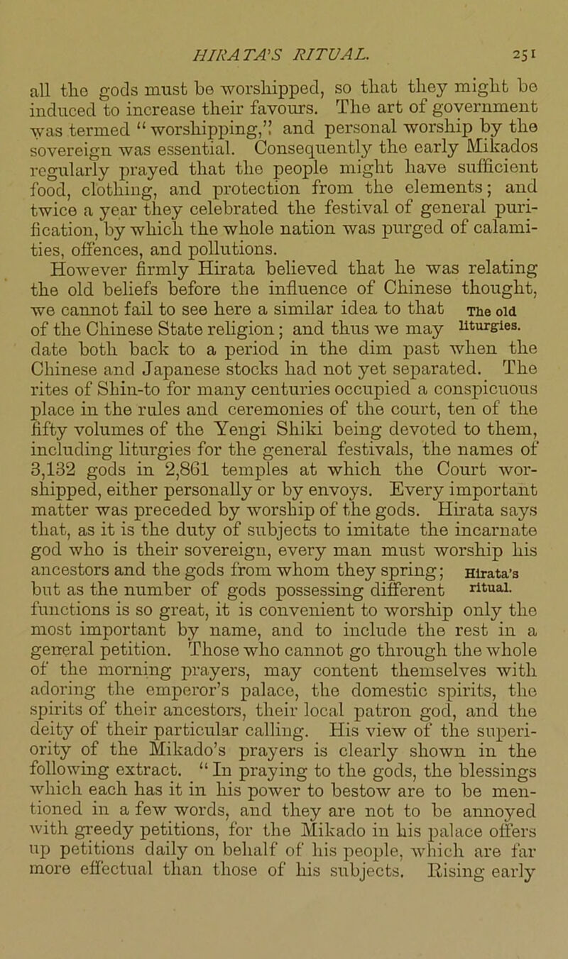 all tlie gods must bo worshipped, so that they might bo induced to increase their favours. The art of government was termed “ worshipping,” and personal worship by the sovereign was essential. Consequently the early Mikados regularly prayed that the people might have sufficient food, clothing, and protection from the elements; and twice a year they celebrated the festival of general puri- fication, by which the whole nation was purged of calami- ties, offences, and pollutions. However firmly Hirata believed that he was relating the old beliefs before the influence of Chinese thought, we cannot fail to see here a similar idea to that The old of the Chinese State religion; and thus we may liturgies, date both back to a period in the dim past when the Chinese and Japanese stocks had not yet separated. The rites of Shin-to for many centuries occupied a conspicuous place in the rules and ceremonies of the court, ten of the fifty volumes of the Yengi Shiki being devoted to them, including liturgies for the general festivals, the names of 3,132 gods in 2,861 temples at which the Court wor- shipped, either personally or by envoys. Every important matter was preceded by worship of the gods. Hirata says that, as it is the duty of subjects to imitate the incarnate god who is their sovereign, every man must worship his ancestors and the gods from whom they spring; Hirata’s but as the number of gods possessing different ritual, functions is so great, it is convenient to worship only the most important by name, and to include the rest in a general petition. Those who cannot go through the whole of the morning prayers, may content themselves with adoring the emperor’s palace, the domestic spirits, the spirits of their ancestors, their local patron gocl, and the deity of their particular calling. His view of the superi- ority of the Mikado’s prayers is clearly shown in the following extract. “ In praying to the gods, the blessings which each has it in his power to bestow are to be men- tioned in a few words, and they are not to be annoyed with greedy petitions, for the Mikado in his palace offers up petitions daily on behalf of his people, which are far more effectual than those of his subjects. Rising earl}'