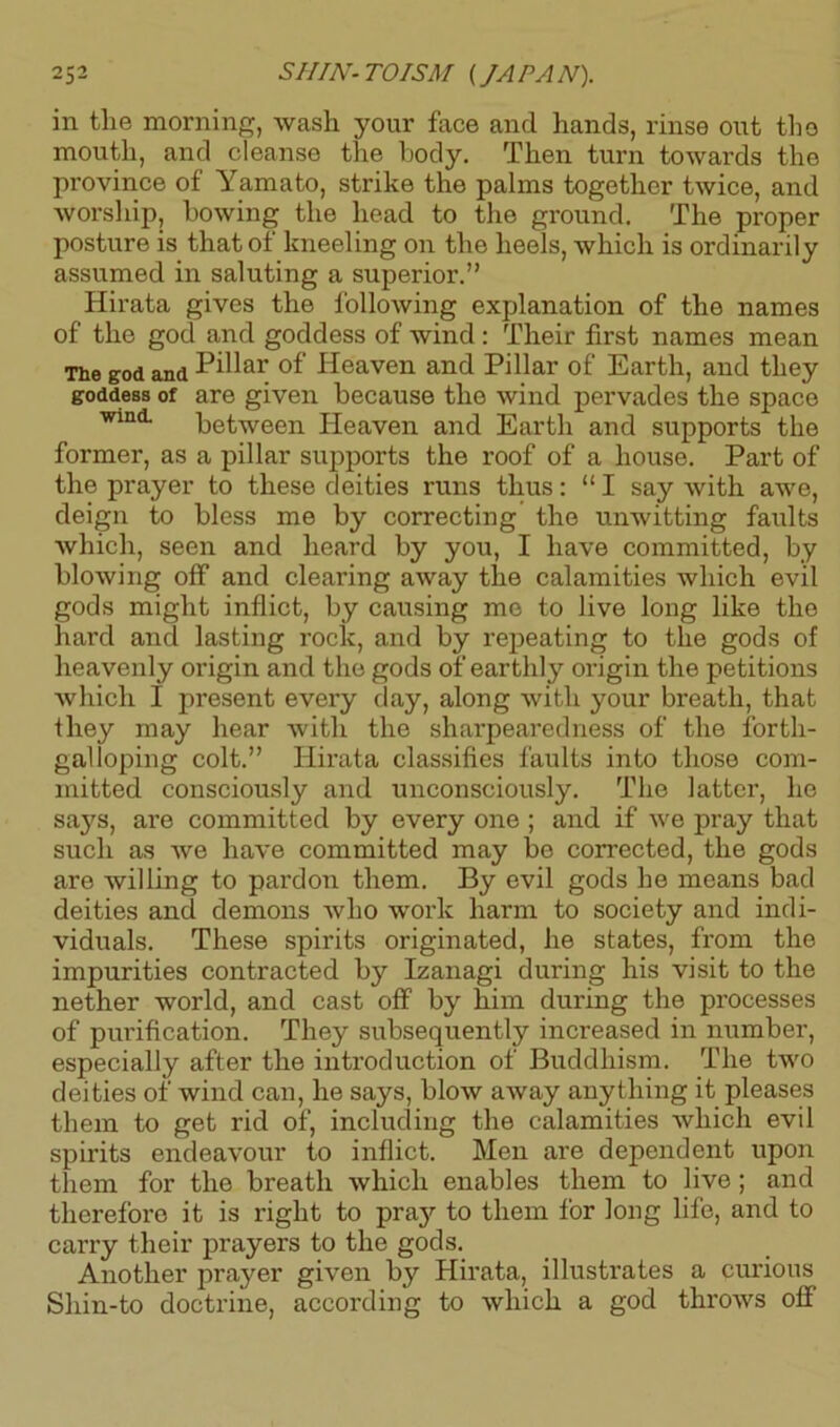 2 5 2 SHIN- TO ISM (JA PA N). in the morning, wash your face and hands, rinse out the mouth, and cleanse the body. Then turn towards the pi’ovince of Yamato, strike the palms together twice, and worship, bowing the head to the ground. The proper posture is that of kneeling on the heels, which is ordinarily assumed in saluting a superior.” Hirata gives the following explanation of the names of the god and goddess of wind: Their first names mean The god and Pi^ar of Heaven and Pillar of Earth, and they goddess of are given because the wind pervades the space wini between Heaven and Earth and supports the former, as a pillar supports the roof of a house. Part of the prayer to these deities runs thus: “ I say with awe, deign to bless me by correcting the unwitting faults which, seen and heard by you, I have committed, by blowing off and clearing away the calamities which evil gods might inflict, by causing me to live long like the hard and lasting rock, and by repeating to the gods of heavenly origin and the gods of earthly origin the petitions which I present every day, along with your breath, that iliey may hear with the sharpearedness of the forth- galloping colt.” Hirata classifies faults into those com- mitted consciously and unconsciously. The latter, he says, are committed by every one ; and if we pray that such as we have committed may bo corrected, the gods are willing to pardon them. By evil gods he means bad deities and demons who work harm to society and indi- viduals. These spirits originated, he states, from the impurities contracted by Izanagi during his visit to the nether world, and cast off by him during the processes of purification. They subsequently increased in number, especially after the introduction of Buddhism. The two deities of wind can, he says, blow away anything it pleases them to get rid of, including the calamities which evil spirits endeavour to inflict. Men are dependent upon them for the breath which enables them to live; and therefore it is right to prajr to them for long life, and to carry their prayers to the gods. Another prayer given by Hirata, illustrates a curious Shin-to doctrine, according to which a god throws off