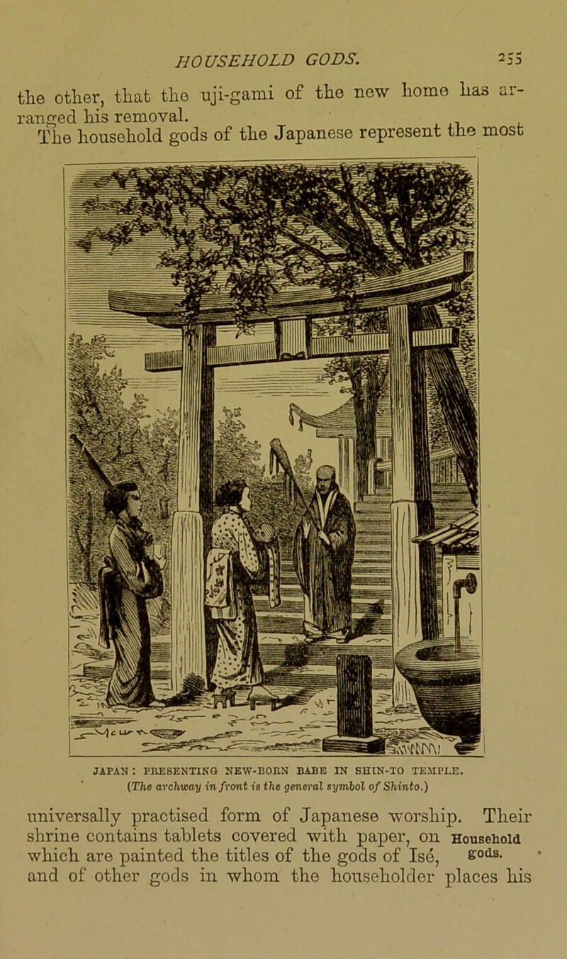 HOUSEHOLD GODS. the other, that the uji-gami of the new homo has ar- ranged his removal. The household gods of the Japanese represent the most JAPAN I PRESENTING NEW-BORN BABE IN SHIN-TO TEMPLE. (T7ie archway in front is the general symbol of Shinto.) universally practised form of Japanese worship. Their shrine contains tablets covered with paper, on Household which are painted the titles of the gods of Ise, £ods- and of other gods in whom the householder places his