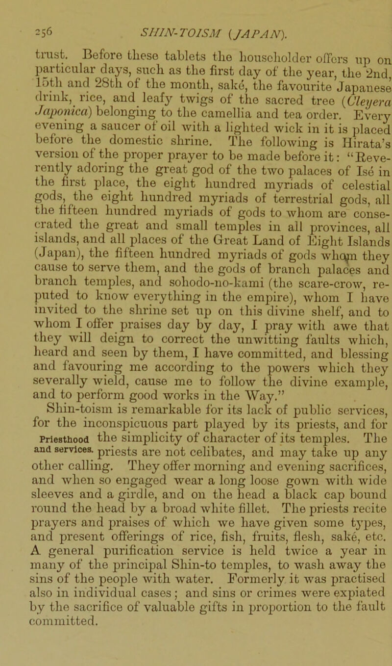 trust. Before these tablets the householder offers up on particular days, such as the first day of the year, the 2nd 15th and 28th of the month, sake, the favourite Japanese drink, rice, and leafy twigs of the sacred tree (Cley era Japonica) belonging to the camellia and tea order. Every evening a saucer of oil with a lighted wick in it is placed before the domestic shrine. The following is Iiirata’s version of the proper prayer to be made before it: “Reve- rently adoring the great god of the two palaces of Ise in the first place, the eight hundred myriads of celestial gods, the eight hundred myriads of terrestrial gods, all the fifteen hundred myriads of gods to whom are conse- crated the great and small temples in all provinces, all islands, and all places of the Great Land of Eight Islands (Japan), the fifteen hundred myriads of gods whcnn they cause to serve them, and the gods of branch palaces and branch temples, and sohodo-no-kami (the scare-crow, re- puted to know everything in the empire), whom I have invited to the shrine set up on this divine shelf, and to whom I offer praises day by day, I pray Avith awe that they will deign to correct the unwitting faults which, heard and seen by them, I have committed, and blessing and favouring me according to the powers which they severally Avield, cause me to follow the divine example, and to perform good works in the Way.” Shin-toism is remarkable for its lack of public services, for the inconspicuous part played by its priests, and for Priesthood the simplicity of character of its temples. The and services, priests are not celibates, and may take up any other calling. They offer morning and evening sacrifices, and when so engaged wear a long loose gown Avith xvide sleeves and a girdle, and on the head a black cap bound round the head by a broad white fillet. The priests recite prayers and praises of which Ave have given some types, and present offerings of rice, fish, fruits, flesh, sake, etc. A general purification service is held tAvice a year in many of the principal Shin-to temples, to wash away the sins of the people Avith Avater. Formerly it A\ras practised also in individual cases; and sins or crimes Avere expiated by the sacrifice of valuable gifts in proportion to the fault committed.