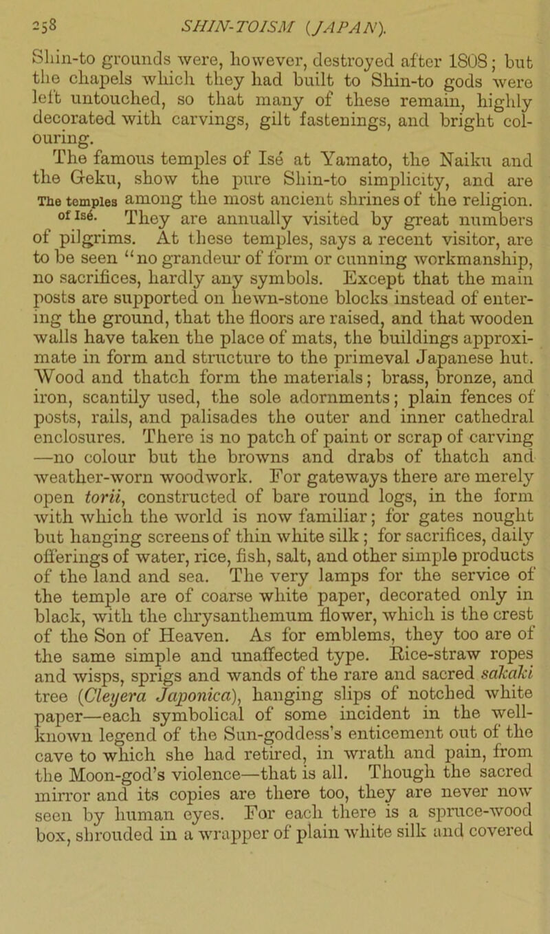 Sliin-to grounds were, however, destroyed after 180S; but the cliapels which they had built to Shin-to gods were lelt untouched, so that many of these remain, highly decorated with carvings, gilt fastenings, and bright col- ouring. The famous temples of Ise at Yamato, the Nailm and the Geku, show the pure Shin-to simplicity, and are Tbe temples among the most ancient shrines of the religion. of Is6. They are annually visited by great numbers of pilgrims. At these temples, says a recent visitor, are to be seen “no grandeur of form or cunning workmanship, no sacrifices, hardly any symbols. Except that the main posts are supported on liewn-stone blocks instead of enter- ing the ground, that the floors are raised, and that wooden walls have taken the place of mats, the buildings approxi- mate in form and structure to the primeval Japanese hut. Wood and thatch form the materials; brass, bronze, and iron, scantily used, the sole adornments; plain fences of posts, rails, and palisades the outer and inner cathedral enclosures. There is no patch of paint or scrap of carving —no colour but the browns and drabs of thatch and weather-worn woodwork. For gateways there are merely open torii, constructed of bare round logs, in the form with which the world is now familiar; for gates nought but hanging screens of thin white silk ; for sacrifices, daily offerings of water, rice, fish, salt, and other simple products of the land and sea. The very lamps for the service of the temple are of coarse white paper, decorated only in black, with the chrysanthemum flower, which is the crest of the Son of Heaven. As for emblems, they too are of the same simple and unaffected type. Rice-straw ropes and wisps, sprigs and wands of the rare and sacred sakaJd tree (Cleyerci Japonica), hanging slips of notched white paper—each symbolical of some incident in the well- known legend of the Sun-goddess’s enticement out of the cave to which she had retired, in wrath and pain, from the Moon-god’s violence—that is all. Though the sacred mirror and its copies are there too, they are never now seen by human eyes. For each there is a spruce-wood box, shrouded in a wrapper of plain white silk and covered