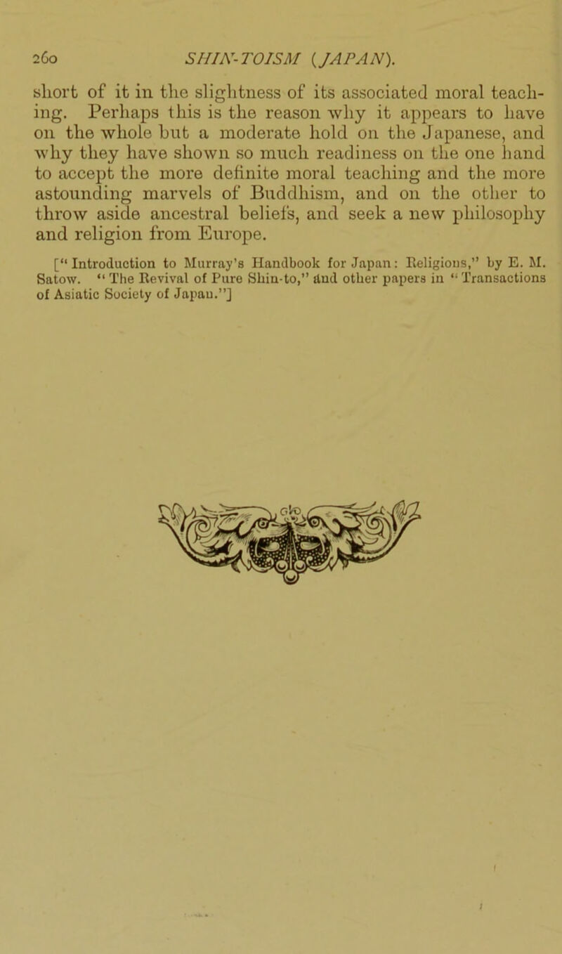 sliort of it in the slightness of its associated moral teach- ing. Perhaps this is the reason why it appears to have on the whole hut a moderate hold on the Japanese, and why they have shown so much readiness on the one hand to accept the more definite moral teaching and the more astounding marvels of Buddhism, and on the other to throw aside ancestral beliefs, and seek a new philosophy and religion from Europe. [“Introduction to Murray’s Handbook for Japan: Religious,’’ by E. M. Satow. “ The Revival of Pure Sliin-to,’’ find other papers in “ Transactions of Asiatic Society of Japau.”] >