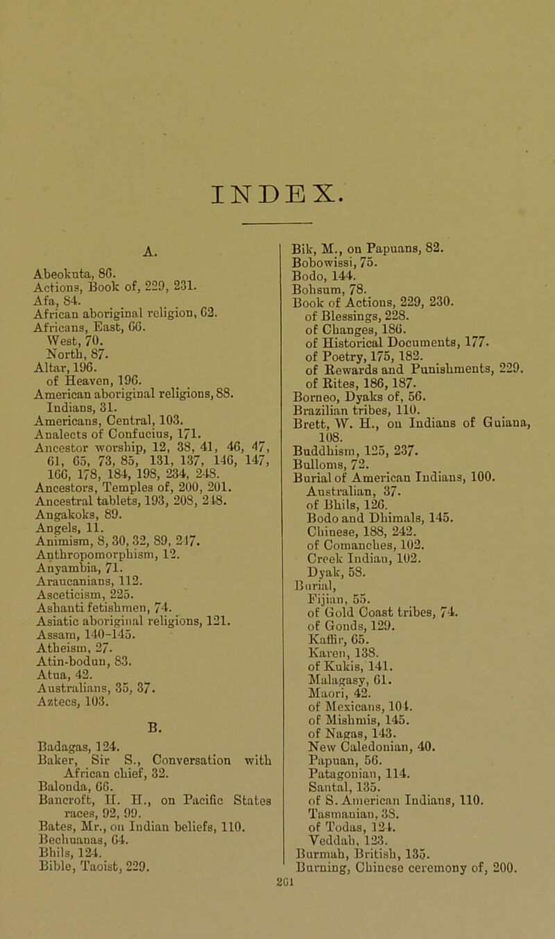 INDEX A. Abeokuta, 86. Actions, Book of, 229, 231. Afa, 84. African aboriginal religion, 62. Africans, East, 66. West, 70. North, 87. Altar, 196. of Heaven, 196. American aboriginal religions, 88. Indians, 31. Americans, Central, 103. Analects of Confucius, 171. Ancestor worship, 12, 38, 41, 46, 47, 61, 65, 73, 85, 131, 137, 146, 147, 166, 178, 184, 198, 234, 248. Ancestors, Temples of, 200, 201. Ancestral tablets, 193, 208, 248. Angakoks, 89. Angels, 11. Animism, 8, 30, 32, 89, 217. Anthropomorphism, 12. Anyambia, 71. Arancanians, 112. Asceticism, 225. Ashanti fetisbmen, 74. Asiatic aboriginal religions, 121. Assam, 140-145. Atheism, 27. Atin-boduu, 83. Atna, 42. Australians, 35, 37. Aztecs, 103. B. Badagas, 124. Baker, Sir S., Conversation with African chief, 32. Balonda, 66. Bancroft, H. H., on Pacific States races, 92, 99. Bates, Hr., on Indian beliefs, 110. Bechuanaa, 64. Bhils, 124. Bible, Taoist, 229. Bik, M., on Papuans, 82. Bobowissi, 75. Bodo, 144. Bohsum, 78. Book of Actions, 229, 230. of Blessings, 228. of Changes, 186. of Historical Documents, 177. of Poetry, 175, 182. of Rewards and Punishments, 229. of Rites, 186,187. Borneo, Dyalcs of, 56. Brazilian tribes, 110. Brett, W. H., on Indians of Guiana, 108. Buddhism, 125, 237. Bulloms, 72. Burial of American Indians, 100. Australian, 37. of Bhils, 126. Bodo and Dhimals, 145. Chinese, 188, 242. of Comancbes, 102. Creek Indiau, 102. Dyak, 58. Burial, Fijian, 55. of Gold Coast tribes, 74. of Gonds, 129. Kaffir, 65. Karen, 138. of Kukis, 141. Malagasy, 61. Maori, 42. of Mexicans, 104. of Mishmis, 145. of Nagas, 143. New Caledonian, 40. Papuan, 56. Patagonian, 114. Santal, 135. of S. American Indians, 110. Tasmauian, 3S. of Todas, 124. Veddah, 123. Burmah, British, 135. Burning, Chinese ceremony of, 200.