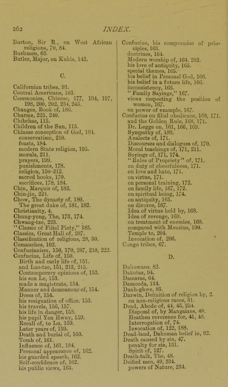 Burton, Sir R., on West African religions, 70, 84. Busbmen, 63. Butler, Major, on Kulcis, 142. C. Californian tribes, 93. Central Americans, 103. Ceremonies, Chinese, 177, 184, 197, 198, 200, 202, 234,243. Changes, Book of, 180. Charms, 225, 240. Chibchas, 115. Children of the Sun, 115. Chinese conception of God, 181. conservatism, 210. feasts, 184. modern State religion, 195. morals, 211. prayers, 199. punishments, 178. religion, 150-212. sacred books, 170. sacrifices, 178, 184. Chin, Marquis of, 182. Chin-jin, 221. Chow, The dynasty of, 180. The great duke of, 181, 182. Christianity, 4. Chung-yung, The, 173,174. Chwang-tze, 223. “ Classic of Filial Piety,” 185. Classics, Great Hall of, 207. Classification of religions, 28, 30. Comanches, 102. Confucianism, 150, 170, 207, 210, 222. Confucius, Life of, 150. Birth and early life of, 151. and Lao-tze, 151, 213, 215. Contemporary opinions of, 153. his son Le, 153. made a magistrate, 154. Manuer and demeanour of, 154. Dress of, 154. his resignation of office, 150. his travels, 150, 157. his life in danger, 15S. his pupil Yen Hwuy, 159. Recall of, to Lu, 159. Later years of, 159. Death and burial of, 100. Tomb of, 161. Influence of, 161, 1S4. Personal appearance of, 162. his guarded speech, 102. Self-confidence of, 102. his public views, 163. Confucius, his compromise of prin- ciples, 163. doctrines, 164. Modern worship of, 104. 202. his love of antiquity, 105. special themes, 165. his belief in Personal God, 106. his belief in a future life, 160. inconsistency, 1GG. “ Family Sayings,” 107. views respecting the position of women, 167. on power of example. 107. Confucius on filial obedience, 168, 171. and the Golden Rule, 168, 171. Dr. Legge on, 161, 166, 109. Sympathy of, 18S. Analects of, 171- Discourses and dialogues of, 170. Moral teachings of, 171, 211. Sayings of, 171, 174. “Rules of Propriety” of, 171. on duty of cheerfulness, 171. on love and hate, 171. on virtue, 171. on personal training, 172. on family life, 167, 172. on spiritual being, 174. on antiquity, 165. on divorce, 167. Idea of virtue held by, 168. Idea of revenge, 169. on treatment of enemies, 168. compared with Mencius, 190. Temple to, 204. Invocation of, 206. Congo tribes, 67. D. Duhomans, 82. Dakotas, 94. Damaras, 64. Damooda, 134. Danh-ghwe, 83. Darwin, Definition of religion by, 2. on non-religious races, 31. Dead, Abode of, 44, 45, 254. Disposal of, by Mangaians, 48. Heathen reverence for, 41, 48. Interrogation of, 74. Invocation of, 122, 188. Dead-land, Dahoman belief in, 82. Death caused by sin, 47. penalty for sin, 131. Spirit of, 127. Death-talk, The, 48. Deified men, 49, 234. powers of Nature, 234.