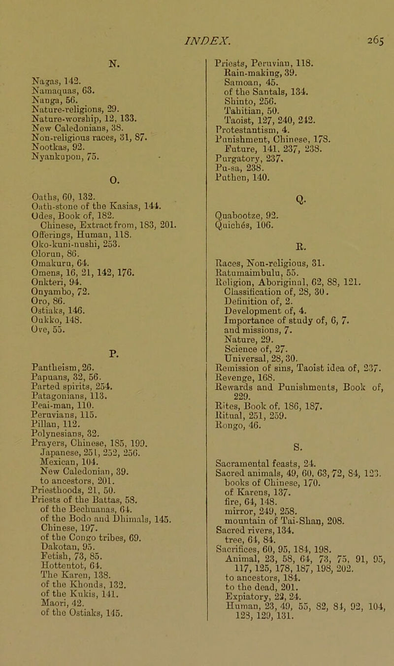 N. Nagas, 142. Namaquas, G3. Nanga, 56. Nature-religions, 29. Nature-worship, 12, 133. New Caledonians, 38. Non-religious races, 31, 87. Nootkas, 92. Nyankupou, 73. O. Oaths, 60, 132. Oath-stone of the Kasias, 144. Odes, Book of, 182. Chinese, Extractfrom, 183, 201. Offerings, Human, 118. Oko-kuni-nushi, 253. Olorun, 86. Omakuru, 64. Omens, 16, 21, 142, 176. Onkteri, 94. Onyambo, 72. Oro, 86. Ostial;3, 146. Oukko, 148. Ore, 55. P. Pantheism, 26. Papuans, 32, 56. Parted spirits, 254. Patagonians, 113. Peai-man, 110. Peruvians, 115. Pillan, 112. Polynesians, 32. Prayers, Chinese, 1S5, 199. Japanese, 251, 252, 256. Mexican, 104. New Caledonian, 39. to ancestors, 201. Priesthoods, 21, 50. Priests of tlie Battas, 58. of the Beehuanas, 64. of the Bodo and Dhimals, 145. Chinese, 197. of the Congo tribes, 69. Dakotan, 95. Eetish, 73, 85. Hottentot, 64. The Karen, 138. of the Khonds, 132. of the Kukis, 141. Maori, 42. of the Ostiaks, 145. Priests, Peruvian, 118. Rain-making, 39. Samoan, 45. of the Santals, 134. Shinto, 256. Tahitian, 50. Taoist, 127, 240, 242. Protestantism, 4. Punishment, Chinese, 178. Euture, 141, 237, 238. Purgatory, 237. Pu-sa, 238. Puthen, 140. Q- Quabootze, 92. Quiches, 106. R. Races, Non-religious, 31. Ratumaimbulu, 55. Roligion, Aboriginal, 62, 88, 121. Classification of, 28, 30. lletinition of, 2. Development of, 4. Importance of study of, 6, 7. and missions, 7- Nature, 29. Science of, 27. Universal, 28,30. Remission of sins, Taoist idea of, 237- Revenge, 168. Rewards and Punishments, Book of, 229. Rites, Book of, 186, 187. Ritual, 251, 259. Rongo, 46. S. Sacramental feasts, 24. Sacred animals, 49, 60, 63, 72, S4, 123. books of Chinese, 170. of Karens, 137. fire, 64, 148. mirror, 249, 258. mountain of Tai-Shan, 208. Sacred rivers, 134. frpn (i.L 84 Sacrifices’ 60,’ 95, 184, 198. Animal, 23, 58, 64, 73, 75, 91, 95, 117, 125, 178, 187, 198, 202. to ancestors, 184. to the dead, 201. Expiatory, 22, 24. Human, 23, 49, 55, 82, 84, 92, 104, 123, 129, 131.