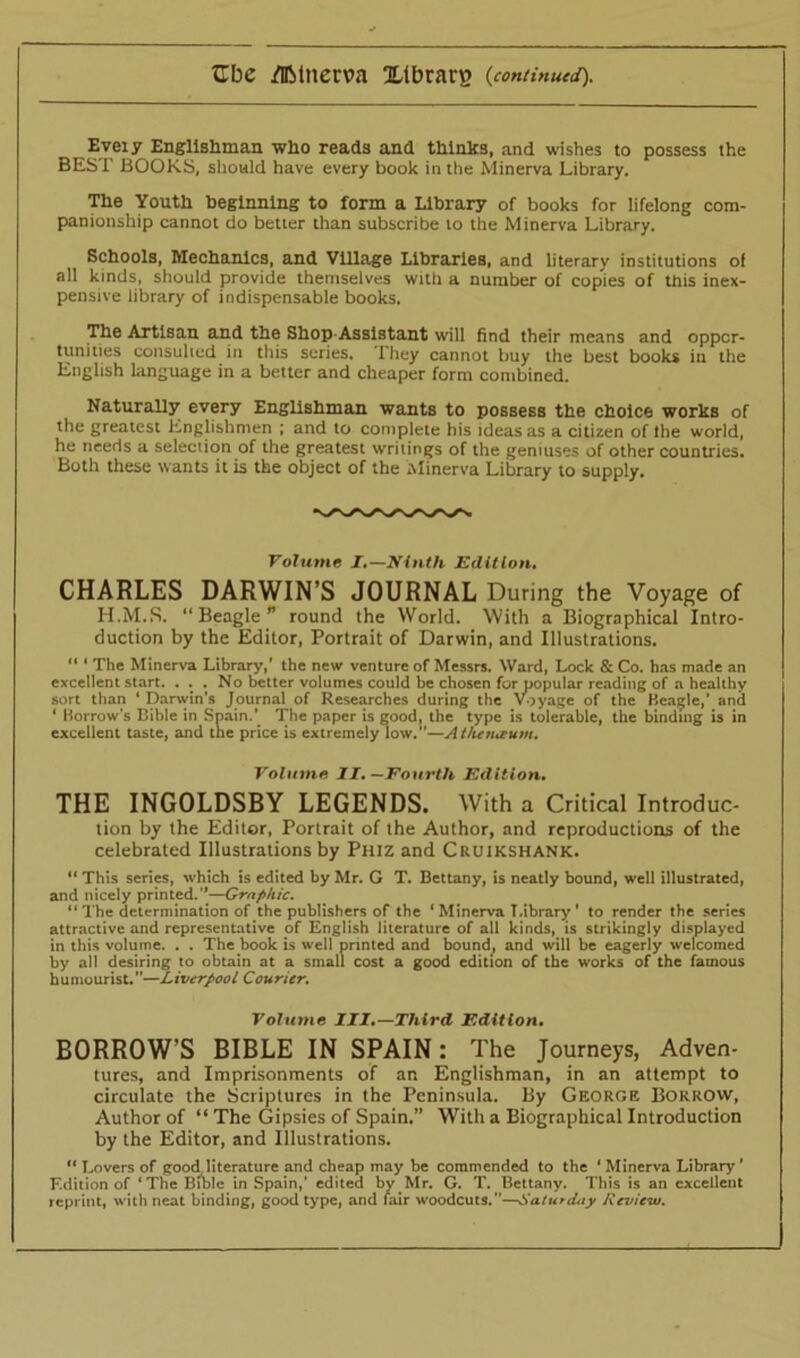 Eveiy Englishman who reads and thinks, and wishes to possess the BEST BOOKS, should have every book in the Minerva Library. The Youth beginning to form a Library of books for lifelong com- panionship cannot do better than subscribe to the Minerva Library. Schools, Mechanics, and Village Libraries, and literary institutions of all kinds, should provide themselves with a number of copies of this inex- pensive library of indispensable books. The Artisan and the Shop Assistant will find their means and oppor- tunities consulted in this series. They cannot buy the best books in the English language in a better and cheaper form combined. Naturally every Englishman wants to possess the choice works of the greatest Englishmen ; and to complete his ideas as a citizen of Ihe world, he needs a selection of the greatest writings of the geniuses of other countries. Both these wants it is the object of the Minerva Library to supply. Volume I.—Ninth Edition. CHARLES DARWIN’S JOURNAL During the Voyage of H.M.S. “ Beagle p round the World. With a Biographical Intro- duction by the Editor, Portrait of Darwin, and Illustrations. “ ‘ The Minerva Library,’ the new venture of Messrs. Ward, Lock & Co. has made an excellent start. . . . No better volumes could be chosen for popular reading of a healthy sort than ‘ Darwin’s Journal of Researches during the Voyage of the Beadle,’ and ‘ Borrows Bible in Spain.’ The paper is good, the type is tolerable, the binding is in excellent taste, and the price is extremely low.”—Atheiueum. Volume II, —Fourth Edition, THE INGOLDSBY LEGENDS. With a Critical Introduc- tion by the Editor, Portrait of the Author, and reproductions of the celebrated Illustrations by Phiz and Cruikshank. “ This series, which is edited by Mr. G T. Bettany, is neatly bound, well illustrated, and nicely printed.”—Graphic. “ The determination of the publishers of the 1 Minerva Library ’ to render the series attractive and representative of English literature of all kinds, is strikingly displayed in this volume. . . The book is well printed and bound., and will be eagerly welcomed by all desiring to obtain at a small cost a good edition of the works of the famous humourist. ”—Liverpool Courier. Volume III,—Third Edition. BORROW’S BIBLE IN SPAIN: The Journeys, Adven- tures, and Imprisonments of an Englishman, in an attempt to circulate the Scriptures in the Peninsula. By George Borrow, Author of “ The Gipsies of Spain.” With a Biographical Introduction by the Editor, and Illustrations. “ Lovers of good literature and cheap may be commended to the 1 Minerva Library' Edition of ‘The Bible in Spain,' edited by Mr. G. T. Bettany. This is an excellent reprint, with neat binding, good type, and fair woodcuts.”—Saturday Review.