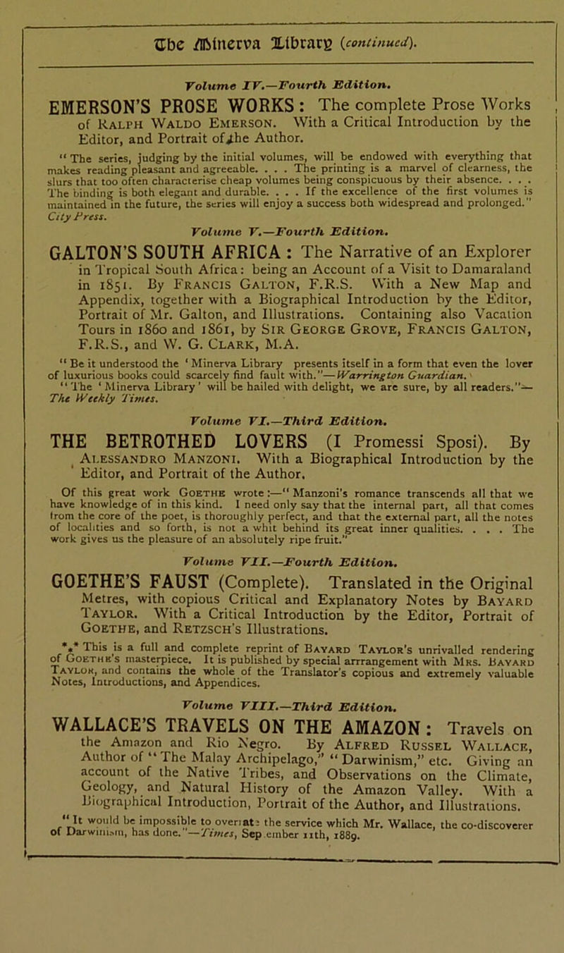 Volume IV.—Fourth Edition. EMERSON’S PROSE WORKS: The complete Prose Works of Ralph Waldo Emerson. With a Critical Introduction by the Editor, and Portrait of Jhe Author. “ The series, judging by the initial volumes, will be endowed with everything that makes reading pleasant and agreeable. . . . The printing is a marvel of clearness, the slurs that too often characterise cheap volumes being conspicuous by their absence. . . . The binding is both elegant and durable. ... If the excellence of the first volumes is maintained in the future, the series will enjoy a success both widespread and prolonged. City Press. Volume V.—Fourth Edition. GALTON’S SOUTH AFRICA : The Narrative of an Explorer in Tropical South Africa: being an Account of a Visit to Damaraland in 1851. By Francis Galton, F.R.S. With a New Map and Appendix, together with a Biographical Introduction by the Editor, Portrait of Mr. Galton, and Illustrations. Containing also Vacation Tours in i860 and 1S61, by Sir George Grove, Francis Galton, F.R.S., and W. G. Clark, M.A. “ Be it understood the ‘ Minerva Library presents itself in a form that even the lover of luxurious books could scarcely find fault with.—Warrington Guardian. “ The ‘ Minerva Library ' will be hailed with delight, we are sure, by all readers. The Weekly Times. Volume VI.—Third Edition. THE BETROTHED LOVERS (I Promessi Sposi). By Alessandro Manzoni. With a Biographical Introduction by the Editor, and Portrait of the Author. Of this great work Goethe wrote :—“ Manzoni’s romance transcends all that we have knowledge of in this kind. I need only say that the internal part, all that comes from the core of the poet, is thoroughly perfect, and that the external part, all the notes of localities and so forth, is not a whit behind its great inner qualities. . . . The work gives us the pleasure of an absolutely ripe fruit. Volume VII.—Fourth Edition. GOETHE’S FAUST (Complete). Translated in the Original Metres, with copious Critical and Explanatory Notes by Bayard Taylor. With a Critical Introduction by the Editor, Portrait of Goethe, and Retzsch’s Illustrations. . This is a full and complete reprint of Bayard Taylor's unrivalled rendering of Goethks masterpiece. It is published by special arrrangement with Mrs. Bayard Taylok, and contains the whole of the Translator's copious and extremely valuable Notes, Introductions, and Appendices. Volume VIII.—Third Edition. WALLACE’S TRAVELS ON THE AMAZON : Travels on the Amazon and Rio Negro. By Alfred Russel Wallace, Author of “ The Malay Archipelago, “ Darwinism,” etc. Giving an account of the Native Tribes, and Observations on the Climate, Geology, and Natural History of the Amazon Valley. With a Biographical Introduction, Portrait of the Author, and Illustrations. ‘‘It would be impossible to ovenat: the service which Mr. Wallace, the co-discoverer of Darwinism, has done. '—Times, Sep ember nth, 1889. 1,