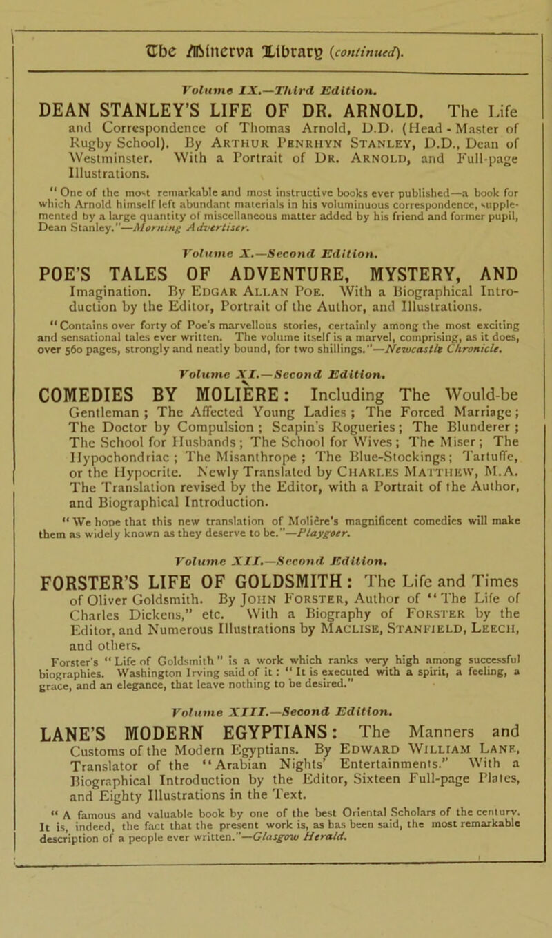 Volume IX.—Third Edition. DEAN STANLEY’S LIFE OF DR. ARNOLD. The Life and Correspondence of Thomas Arnold, D.D. (Head-Master of Rugby School). By Arthur Penrhyn Stanley, D.D., Dean of Westminster. With a Portrait of Dr. Arnold, and Full-page Illustrations. “ One of the most remarkable and most instructive books ever published—a book for which Arnold himself left abundant materials in his voluminuous correspondence, supple- mented by a large quantity of miscellaneous matter added by his friend and former pupil, Dean Stanley.—Morning Advertiser. Volume X.—Second Edition. POE’S TALES OF ADVENTURE, MYSTERY, AND Imagination. By Edgar Allan Poe. With a Biographical Intro- duction by the Editor, Portrait of the Author, and Illustrations. “ Contains over forty of Poe's marvellous stories, certainly among the most exciting and sensational talcs ever written. The volume itself is a marvel, comprising, as it does, over 560 pages, strongly and neatly bound, for two shillings.”—Newcastle Chronicle. Volume XI.—Second Edition. COMEDIES BY MOLIERE: Including The Would-be Gentleman ; The Affected Young Ladies ; The Forced Marriage ; The Doctor by Compulsion ; Scapin’s Rogueries; The Blunderer ; The School for Plusbands ; The School for Wives ; The Miser ; The Hypochondriac; The Misanthrope ; The Blue-Stockings; TartufTe, or the Hypocrite. Newly Translated by Charles Matthew, M.A. The Translation revised by the Editor, with a Portrait of the Author, and Biographical Introduction. “ We hope that this new translation of Moliere's magnificent comedies will make them as widely known as they deserve to be.”—Playgoer. Volume XII.—Second Edition. FORSTER’S LIFE OF GOLDSMITH : The Life and Times of Oliver Goldsmith. By John Forster, Author of “The Life of Charles Dickens,” etc. With a Biography of Forster by the Editor, and Numerous Illustrations by Maclise, Stanfield, Leech, and others. Forster’s “ Life of Goldsmith  is a work which ranks very high among successful biographies. Washington Irving said of it: “ It is executed with a spirit, a feeling, a grace, and an elegance, that leave nothing to be desired. Volume XIII.—Second Edition. LANE’S MODERN EGYPTIANS: The Manners and Customs of the Modern Egyptians. By Edward William Lane, Translator of the “Arabian Nights’ Entertainments.” With a Biographical Introduction by the Editor, Sixteen Full-page Plates, and Eighty Illustrations in the Text. “ A famous and valuable book by one of the best Oriental Scholars of thecenlurv. It is, indeed, the fact that the present work is, as has been said, the most remarkable description of a people ever written.”—Glasgow Herald.