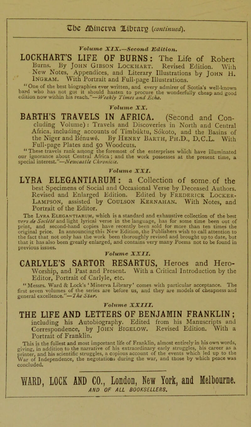 Volume XIX.—Second Edition, LOCKHART’S LIFE OF BURNS: The Life of Robert Burns. By John Gibson Lockhart. Revised Edition. Wiih New Notes, Appendices, and Literary Illustrations by John H. Ingram. With Portrait and Full-page Illustrations. “ One of the best biographies ever written, and every admirer of Scotia's well-known bard who has not got it should hasten to procure the wonderfully cheap and good edition now within his reach.—Weekly Times and Echo. Volume XX. BARTH’S TRAVELS IN AFRICA. (Second and Con- cluding Volume) : Travels and Discoveries in North and Central Africa, including accounts of Timbuktu, Sokoto, and the Basins of the Niger and Benuwd. By Henry Barth, Ph.D., D.C.L. With Full-page Plates and 50 Woodcuts. “ These travels rank among the foremost of the enterprises which have illuminated our ignorance about Central Africa; and the work possesses at the present time, a special interest.—Newcastle Chronicle. Volume XXI. LYRA ELEGANTIARUM : a Collection of some, of the best Specimens of Social and Occasional Verse by Deceased Authors. Revised and Enlarged Edition. Edited by Frederick Locker- Lampson, assisted by Coulson Kernahan. With Notes, and Portrait of the Editor. The Lyra Elegantiarum, which is a standard and exhaustive collection of the best vers ite Society and light lyrical verse in the language, has for some time been out of print, and second-hand copies have recently been sold for more than ten times the original price. In announcing this New Edition, the Publishers wish to call attention to the fact that not only has the work been thoroughly revised and brought up to date, but that it has also been greatly enlarged, and contains very many Poems not to be found in previous issues. Volume XXII. CARLYLE’S SARTOR RESARTUS, Heroes and Hero- Worship, and Past and Present. With a Critical Introduction by the Editor, Portrait of Carlyle, etc. “Messrs. Ward & Lock’s ‘Minerva Library’ comes with particular acceptance. The first seven volumes of the series are before us, and they arc models of cheapness and general excellence.”—'Ihe Star. Volume XXIII. THE LIFE AND LETTERS OF BENJAMIN FRANKLIN ; including his Autobiography. Edited from his Manuscripts and Correspondence, by John Bigelow. Revised Edition. With a Portrait of Franklin. This is the fullest and most important life of Franklin, almost entirely in his own words, giving, in addition to the narrative of his extraordinary early struggles, his career as a printer, and his scientific struggles, a copious account of the events which led up to the War of Independence, the negotations during the war, and those by which peace was concluded. Y/ARD, LOCK AND CO., London, New York, and Melbourne. AND OF ALL BOOKSELLERS.