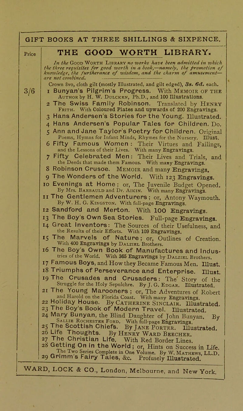 Price 3/6 THE GOOD WORTH LIBRARY, In the Good Worth Library no works have been admitted in which the three requisites for good worth in a book,—namely, the promotion of knowledge, the furtherance of wisdom, and the charm of amusement— are not combined. Crown 8vo, cloth gilt (mostly Illustrated, and gilt edged), 3s. 6d. each. 1 Bunyan’s Pilgrim’s Progress. With Memoir of the Author by H. W. Dulcken, Ph.D., and 100 Illustrations. 2 The Swiss Family Robinson. Translated by Henry Frith. With Coloured Plates and upwards of 200 Engravings. 3 Hans Andersen’s Stories for the Young. Illustrated. 4 Hans Andersen's Popular Tales for Children. Do. 5 Ann and Jane Taylor's Poetry for Children. Original Poems, Hymns for Infant Minds, Rhymes for the Nursery, must. 6 Fifty Famous Women : Their Virtues and Failings, and the Lessons of their Lives. With many Engravings. 7 Fifty Celebrated Men: Their Lives and Trials, and the Deeds that made them Famous. With many Engravings. 8 Robinson Crusoe. Memoir and many Engravings. 9 The Wonders of the World. With 123 Engravings. 10 Evenings at Home; or, The Juvenile Budget Opened. By Mrs. Barbauld and Dr. Aikin. With many Engravings. 11 The Gentlemen Adventurers ; or, Antony Waymouth. By W. H. G. Kingston. With full-page Engravings. 12 Sandford and Merton. With 100 Engravings. 13 The Boy’s Own Sea Stories. Full-page Engravings. 14 Great Inventors: The Sources of their Usefulness, and the Results of their Efforts. With 109 Engravings. 15 The Marvels of Nature; or, Outlines of Creation. With 400 Engravings by Dalzibl Brothers. 16 The Boy’s Own Book of Manufactures and Indus- tries of the World. With 365 Engravings by Dalziel Brothers. 17 Famous Boys, and How they Became Famous Men. Illust. 18 Triumphs of Perseverance and Enterprise. Illust. 19 The Crusades and Crusaders: The' Story of the Struggle for the Holy Sepulchre. By J. G. Edgar. Illustrated. 21 The Young Marooners ; or, The Adventures of Robert and Harold on the Florida Coast. With many Engravings. 22 Holiday House. By Catherine Sinclair. Illustrated. 23 The Boy’s Book of Modern Travel. Illustrated 24 Mary Bunyan, the Blind Daughter of John Banyan. By Sallik Rochester .Ford, With full-page Engravings. 25 j!le Sc°ttish Chiefs. By Jane Porter. Illustrated. 26 Life Thoughts. By Henry Ward Beecher. 27 The Christian Life. With Red Border Lines. ^'n^ ln the World ; or, Hints on Success in Life. I he Two Series Complete in One Volume. By W. Mathews, LL.D. 29 Grimm s Fairy Tales, &c. Profusely Illustrated.