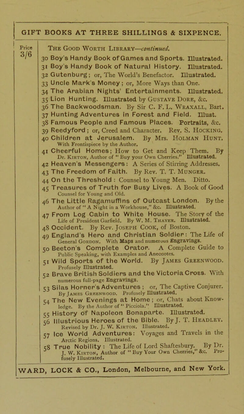 Price 3/6 The Good Worth Library—continued. 30 Boy’s Handy Book of Games and Sports. Illustrated. 31 Boy’s Handy Book of Natural History. Illustrated. 32 Gutenburg ; or, The World’s Benefactor. Illustrated. 33 Uncle Mark's Money ; or, More Ways than One. 34 The Arabian Nights’ Entertainments. Illustrated. 35 Lion Hunting. Illustrated by Gustave Dore, &c. 36 The Backwoodsman. By Sir C. F. L. Wraxall, Bart. 37 Hunting Adventures in Forest and Field, must. 38 Famous People and Famous Places. Portraits, &c. 39 Reedyford ; or, Creed and Character. Rev. S. Hocking. 40 Children at Jerusalem. By Mrs. Holman Hunt. With Frontispiece by the Author. 41 Cheerful Homes; How to Get and Keep Them. By Dr. Kirton, Author of “ Buy your Own Cherries.” Illustrated. 42 Heaven’s Messengers: A Series of Stirring Addresses. 43 The Freedom of Faith. By Rev. T. T. Munger. 44 On the Threshold : Counsel to Young Men. Ditto. 45 Treasures of Truth for Busy Lives. A Book of Good Counsel for Young and Old. 46 The Little Ragamuffins of Outcast London. By the Author of “ A Night in a Workhouse,” &c. Illustrated. 47 From Log Cabin to White House. The Story of the Life of President Garfield. By W. M. Thayer. Illustrated. 48 Occident. By Rev. Joseph Cook, of Boston. 49 England’s Hero and Christian Soldier: The Life of General Gordon. With Maps and numerous Engravings. 50 Beeton’s Complete Orator. A Complete Guide to Public Speaking, with Examples and Anecdotes. 51 Wild Sports of the World. By James Greenwood. Profusely Illustrated. 52 Brave British Soldiers and the Victoria Cross. With numerous full-page Engravings. 53 Silas Horner's Adventures ; or, The Captive Conjurer. By James Greenwood. Profusely Illustrated. 54 The New Evenings at Home; or, Chats about Know- ledge. By the Author of “ Picciola.” Illustrated. 55 History Of Napoleon Bonaparte. Illustrated. 56 Illustrious Heroes of the Bible. By J. T. Headley. Revised by Dr. J. W. Kirton. Illustrated. 57 Ice World Adventures: Voyages and Travels in the Arctic Regions. Illustrated. c8 True Nobility: The Life of Lord Shaftesbury. By Dr. J. W. Kirton, Author of “ Buy Your Own Cherries,” &c. Pro- fusely Illustrated. WARD, LOCK & CO., London, Melbourne, and New York. I