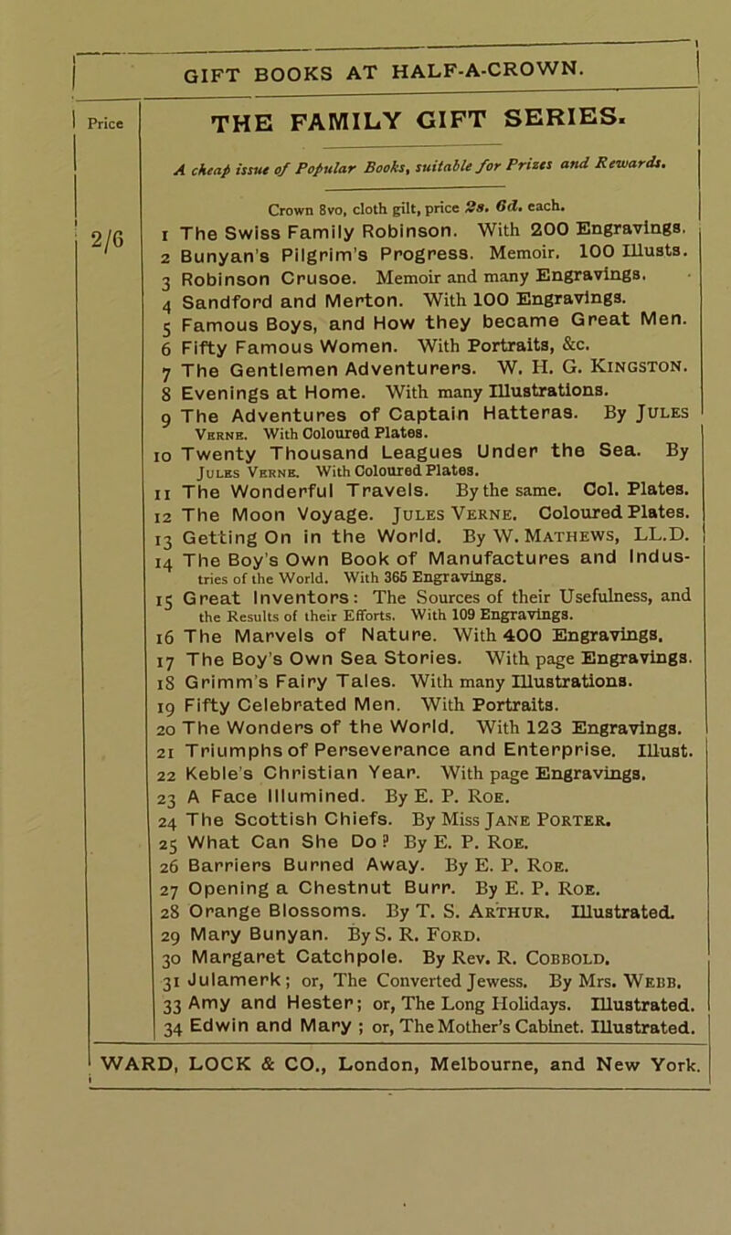 GIFT BOOKS AT HALF-A-CROWN. Price 2/6 THE FAMILY GIFT SERIES. A cheap issue of Popular Books, suitable for Prizes and Rewards. Crown 8vo, cloth gilt, price Ss. Gd. each. 1 The Swiss Family Robinson. With 200 Engravings. 2 Bunyan’s Pilgrim’s Progress. Memoir. 100 Illusts. Robinson Crusoe. Memoir and many Engravings. Sandford and Merton. With 100 Engravings. Famous Boys, and How they became Great Men. Fifty Famous Women. With Portraits, &c. The Gentlemen Adventurers. W. H. G. Kingston. 8 Evenings at Home. With many Illustrations. 9 The Adventures of Captain Hatteras. By Jules Vern e. With Coloured Plates. 10 Twenty Thousand Leagues Under the Sea. By Jules Verne. With Coloured Plates. 11 The Wonderful Travels. Bythesame. Col. Plates. 12 The Moon Voyage. Jules Verne. Coloured Plates. 13 Getting On in the World. By W. Mathews, LL.D. 14 The Boy’s Own Book of Manufactures and Indus- tries of the World. With 365 Engravings. 15 Great Inventors: The Sources of their Usefulness, and the Results of their Efforts. With 109 Engravings. 16 The Marvels of Nature. With 400 Engravings. 17 The Boy’s Own Sea Stories. With page Engravings. iS Grimm’s Fairy Tales. With many Illustrations. 19 Fifty Celebrated Men. With Portraits. 20 The Wonders of the World. With 123 Engravings. 21 Triumphs of Perseverance and Enterprise. Ulust. 22 Keble's Christian Year. With page Engravings. 23 A Face Illumined. By E. P. Roe. 24 The Scottish Chiefs. By Miss Jane Porter. 25 What Can She Do ? By E. P. Roe. 26 Barriers Burned Away. By E. P. Roe. 27 Opening a Chestnut Burr. By E. P. Roe. 28 Orange Blossoms. By T. S. Arthur. Illustrated. 29 Mary Bunyan. ByS. R. Ford. 30 Margaret Catchpole. By Rev. R. Cobbold. 31 Julamerk; or, The Converted Jewess. By Mrs. Webb. 33 Amy and Hester; or, The Long Holidays. Illustrated. 34 Edwin and Mary ; or, The Mother’s Cabinet. Illustrated.