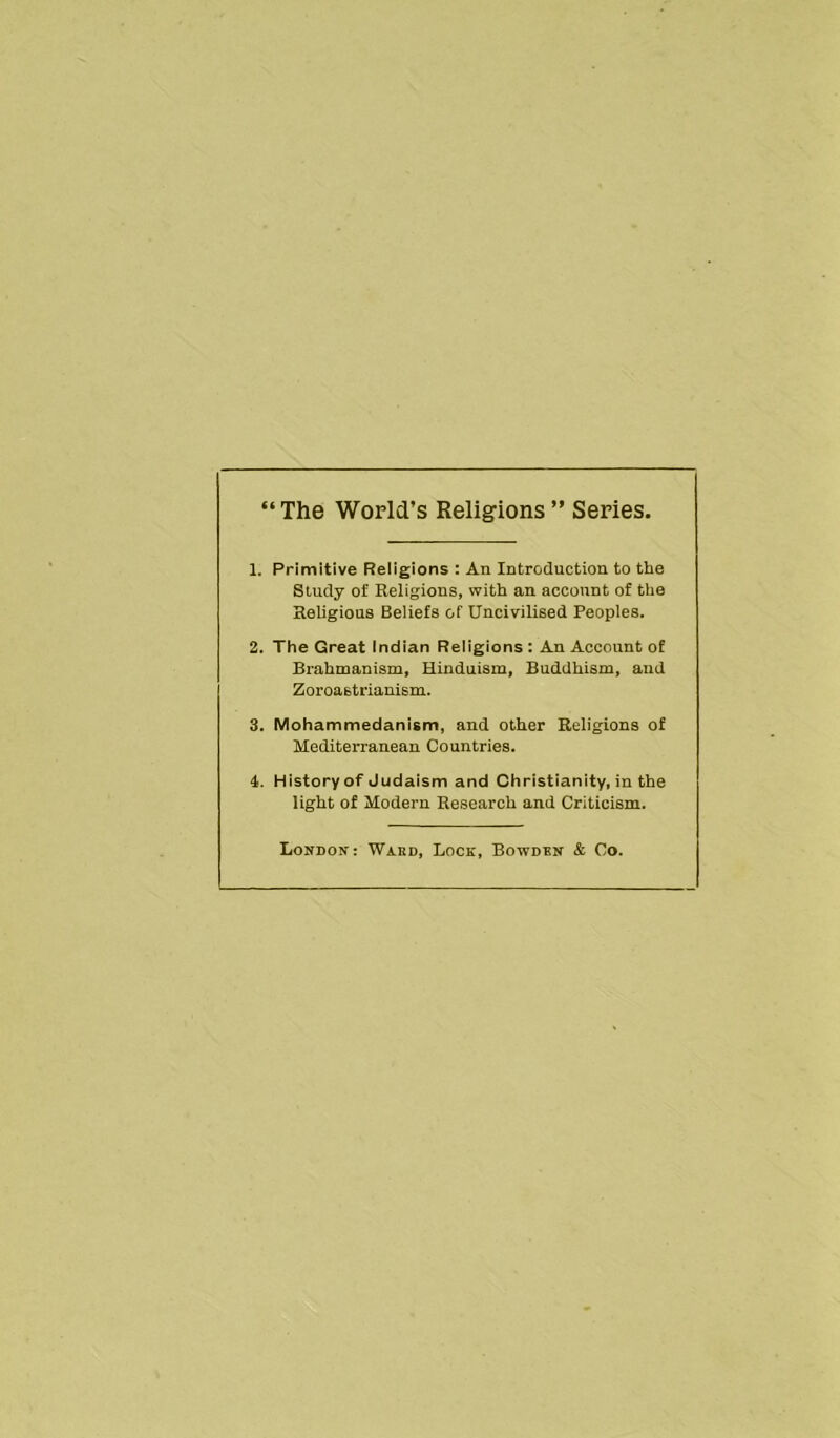 “The World’s Religions” Series. 1. Primitive Religions : An Introduction to the Study of Religions, with an account of the Religious Beliefs of Uncivilised Peoples. 2. The Great Indian Religions : An Account of Brahmanism, Hinduism, Buddhism, and Zoroastrianism. 3. Mohammedanism, and other Religions of Mediterranean Countries. 4. History of Judaism and Christianity, in the light of Modern Research and Criticism. London: Wakd, Lock, Boivdbn & Co.