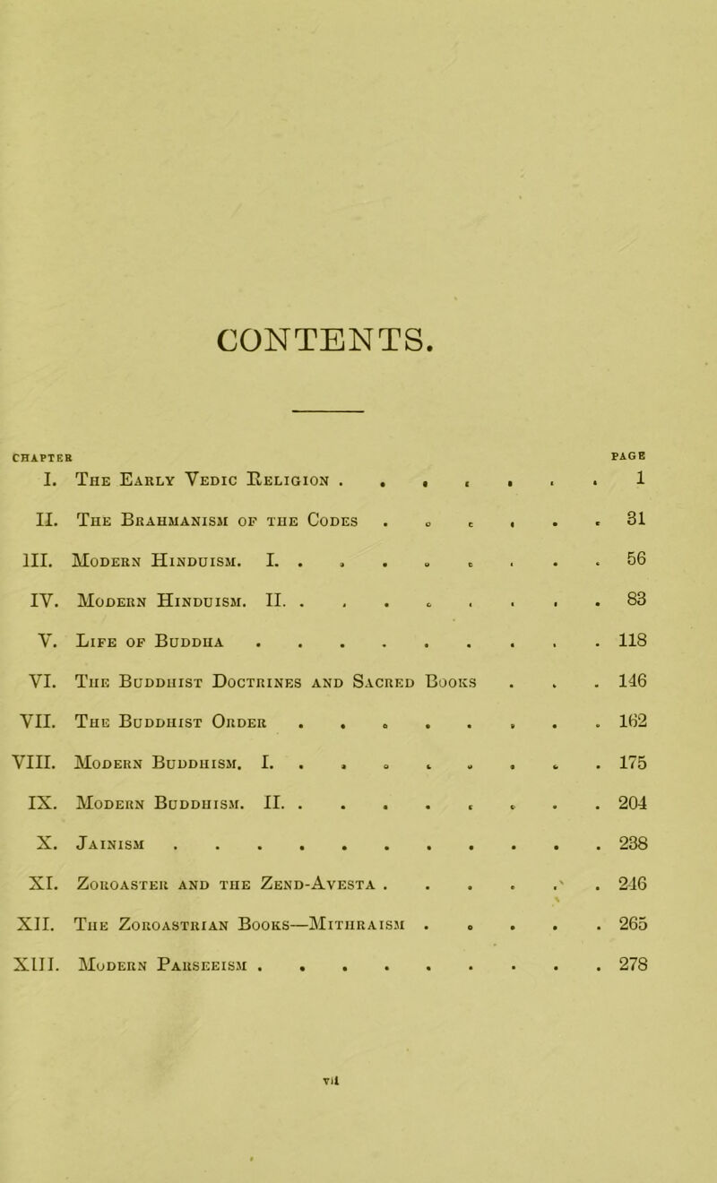 CONTENTS CHAPTER I. The Early Vedic Religion . . 9 1 9 ( • PAGE 1 ii. The Brahmanism of the Codes o C 1 • 9 31 HI. Modern Hinduism. I. . • C 1 • * 56 IY. Modern Hinduism. II. . • « • 83 V. Life of Buddha .... 118 VI. The Buddhist Doctrines and Sacred Books 146 VII. The Buddhist Order . . « • • i • ** 162 VIII. Modern Buddhism. I. . . . L M • <• • 175 IX. Modern Buddhism. II. . 204 X. Jainism ...... 238 XI. Zoroaster and the Zend-Avesta . 9 e \ 216 XII. The Zoroastrian Books—Mithraism 0 • • • 265 XIII. Modern Parseeism .... . • • 278