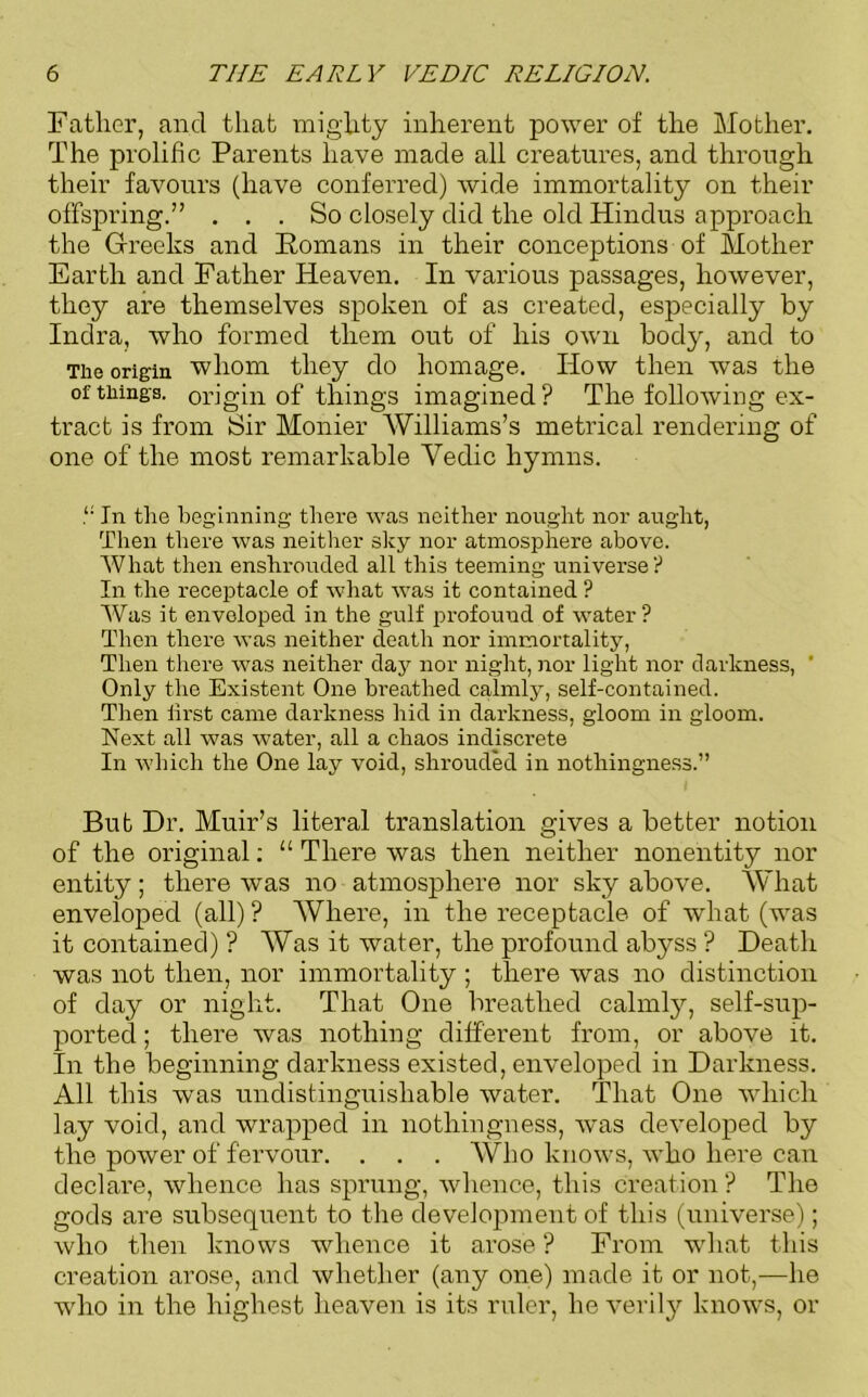 Father, and that mighty inherent power of the Mother. The prolific Parents have made all creatures, and through their favours (have conferred) wide immortality on their offspring.” . . . So closely did the old Hindus approach the Greeks and Homans in their conceptions of Mother Earth and Father Heaven. In various passages, however, they are themselves spoken of as created, especially by Indra, who formed them out of his own body, and to The origin whom they do homage. How then was the of tilings, origin of things imagined? The following ex- tract is from Sir Mother Williams’s metrical rendering of one of the most remarkable Yedic hymns. In the beginning there was neither nought nor aught, Then there was neither sky nor atmosphere above. What then enshrouded all this teeming universe? In the receptacle of what was it contained ? Was it enveloped in the gulf profound of water? Then there was neither death nor immortality, Then there was neither day nor night, nor light nor darkness, ’ Only the Existent One breathed calmly, self-contained. Then first came darkness hid in darkness, gloom in gloom. Next all was water, all a chaos indiscrete In which the One lay void, shrouded in nothingness.” But Dr. Muir’s literal translation gives a better notion of the original: “ There was then neither nonentity nor entity; there was no atmosphere nor sky above. What enveloped (all) ? Where, in the receptacle of what (was it contained) ? Was it water, the profound abyss ? Death was not then, nor immortality ; there was no distinction of day or night. That One breathed calmly, self-sup- ported ; there was nothing different from, or above it. In the beginning darkness existed, enveloped in Darkness. All this was undistinguisliable water. That One which lay void, and wrapped in nothingness, was developed by the power of fervour. . . . Who knows, who here can declare, whence has sprung, whence, this creation ? The gods are subsequent to the development of this (universe); who then knows whence it arose ? From what this creation arose, and whether (any one) made it or not,—he wdio in the highest heaven is its ruler, he verily knows, or