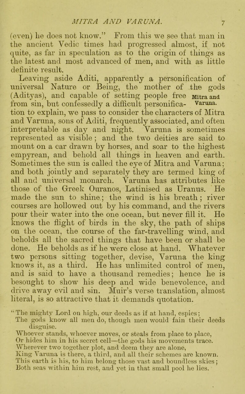 MITRA AND VAR UNA. (even) he does not know.” From this we see that man in the ancient Vedic times had progressed almost, if not quite, as far in speculation as to the origin of things as the latest and most advanced of men, and with as little definite result. Leaving aside Aditi, apparently a personification of universal Nature or Being, the mother of the gods (Adityas), and capable of setting people free Mitraand from sin, but confessedly a difficult personifica- varuna. tion to explain, we pass to consider the characters of Mitra and Varuna, sons of Aditi, frequently associated, and often interpretable as day and night. Varuna is sometimes represented as visible ; and the two deities are said to mount on a car drawn by horses, and soar to the highest empyrean, and behold all things in heaven and earth. Sometimes the sun is called the eye of Mitra and Varuna; and both jointly and separately they are termed king of all and universal monarch. Varuna has attributes like those of the Greek Ouranos, Latinised as Uranus. He made the sun to shine.; the wind is his breath ; river courses are hollowed out by his command, and the rivers pour their water into the one ocean, but never fill it. He knows the flight of birds in the sky, the path of ships on the ocean, the course of the far-travelling wind, and beholds all the sacred things that have been or shall be done. He beholds as if he were close at hand. Whatever two persons sitting together, devise, Varuna the king knows it, as a third. He has unlimited control of men, and is said to have a thousand remedies; hence he is besought to show' his deep and wide benevolence, and drive away evil and sin. Muir’s verse translation, almost literal, is so attractive that it demands quotation. “ The mighty Lord on high, our deeds as if at hand, espies; The gods know all men do, though men would fain their deeds disguise. Whoever stands, whoever moves, or steals from place to place, Or hides him in his secret cell—the gods his movements trace. Wherever two together plot, and deem they are alone, King Varuna is there, a third, and all their schemes arc known. This earth is his, to him belong those vast and boundless skies; Both seas within him rest, and yet in that small pool he lies.