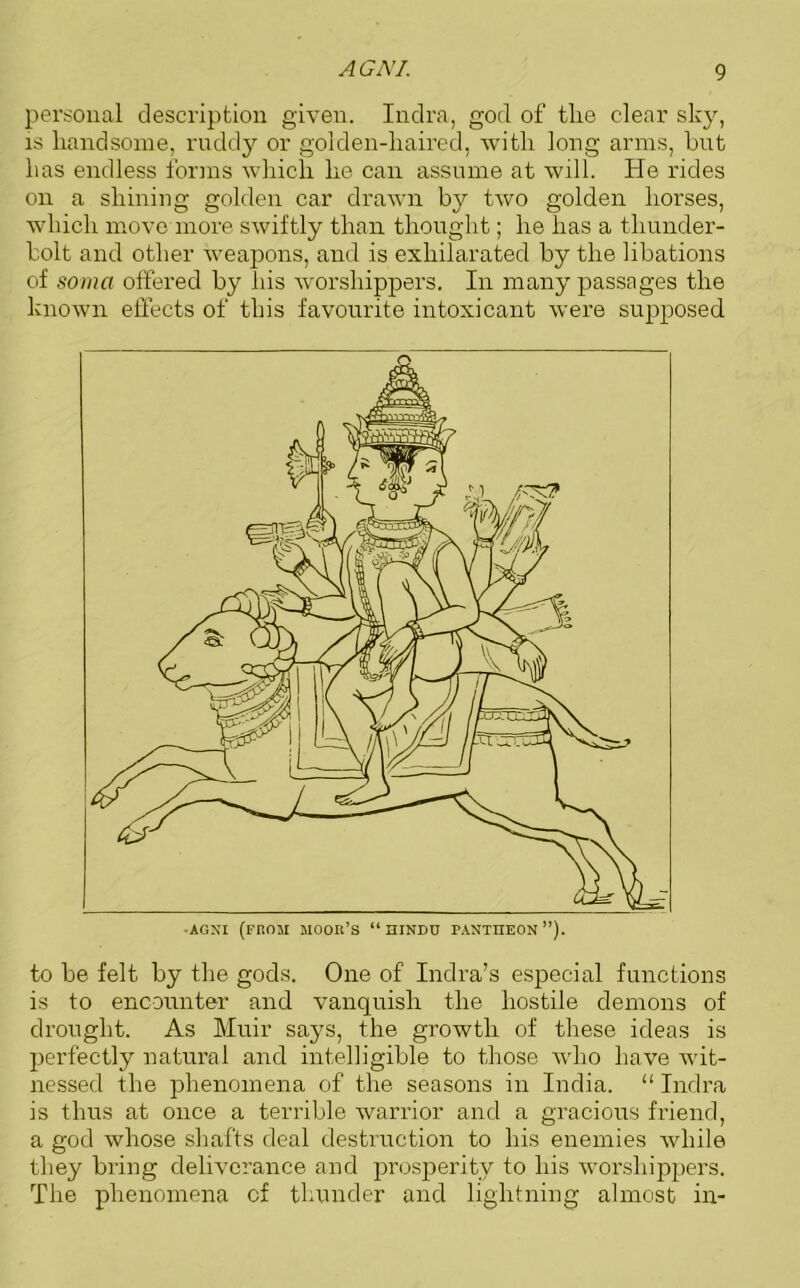 personal description given. Indra, god of tlie clear sky, is handsome, ruddy or golden-liaired, with long arms, hut has endless forms which he can assume at will. He rides on a shining golden car drawn by two golden horses, which move more swiftly than thought; he has a thunder- bolt and other weapons, and is exhilarated by the libations of soma offered by his worshippers. In many passages the known effects of this favourite intoxicant were supposed to be felt by the gods. One of Indra’s especial functions is to encounter and vanquish the hostile demons of drought. As Muir says, the growth of these ideas is perfectly natural and intelligible to those who have wit- nessed the phenomena of the seasons in India. “ Indra is thus at once a terrible warrior and a gracious friend, a god whose shafts deal destruction to his enemies while they bring deliverance and prosperity to his worshippers. The phenomena of thunder and lightning almost in-