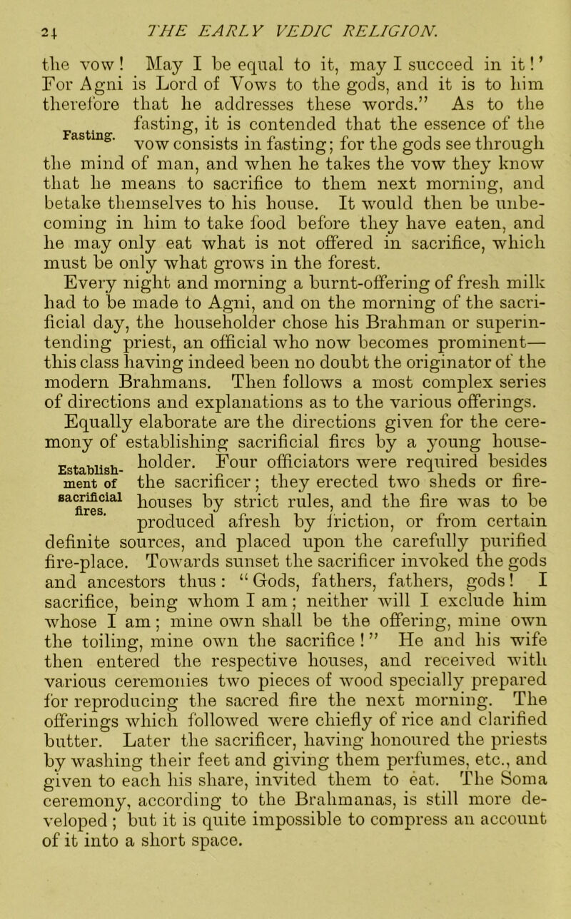 tlie vow ! May I be equal to it, may I succeed in it! ’ For Agni is Lord of Vows to the gods, and it is to him therefore that he addresses these words.” As to the fasting, it is contended that the essence of the Fasting. consjs^s jn fasting; for the gods see through the mind of man, and when he takes the vow they know that he means to sacrifice to them next morning, and betake themselves to his house. It wrould then be unbe- coming in him to take food before they have eaten, and he may only eat what is not offered in sacrifice, which must be only what grows in the forest. Every night and morning a burnt-offering of fresh milk had to be made to Agni, and on the morning of the sacri- ficial day, the householder chose his Brahman or superin- tending priest, an official who now becomes prominent— this class having indeed been no doubt the originator of the modern Brahmans. Then follows a most complex series of directions and explanations as to the various offerings. Equally elaborate are the directions given for the cere- mony of establishing sacrificial fires by a young house- Estabiish- holder. Four officiators were required besides ment of the sacrificer; they erected two sheds or fire- Ba<firesial houses by strict rules, and the fire was to be produced afresh by friction, or from certain definite sources, and placed upon the carefully purified fire-place. Towards sunset the sacrificer invoked the gods and ancestors thus : “ Gods, fathers, fathers, gods! I sacrifice, being whom I am; neither will I exclude him whose I am; mine own shall be the offering, mine own the toiling, mine own the sacrifice ! ” He and his wife then entered the respective houses, and received with various ceremonies two pieces of wood specially prepared for reproducing the sacred fire the next morning. The offerings which followed were chiefly of rice and clarified butter. Later the sacrificer, having honoured the priests by washing their feet and giving them perfumes, etc., and given to each his share, invited them to eat. The Soma ceremony, according to the Brahmanas, is still more de- veloped ; but it is quite impossible to compress an account of it into a short space.