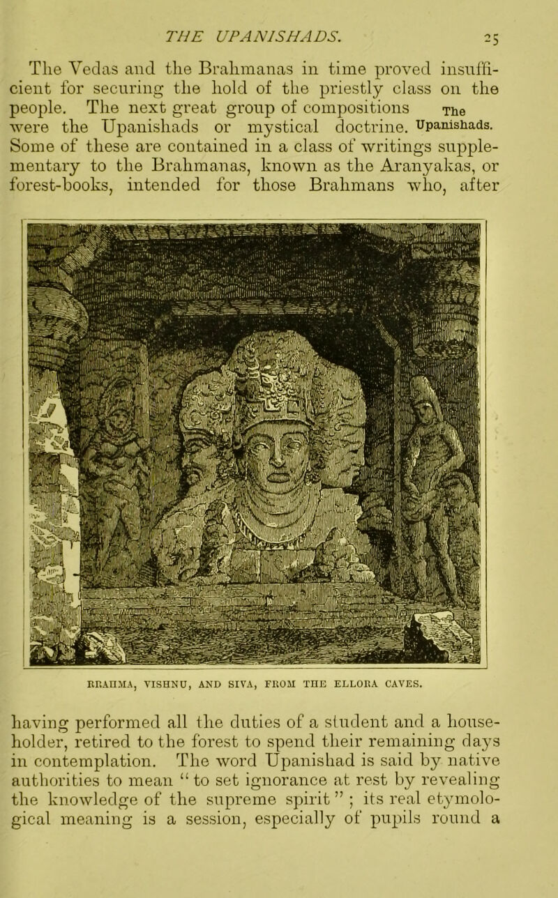 THE UPANISHADS. The Vedas and the Brahmanas in time proved insuffi- cient for securing the hold of the priestly class on the people. The next great group of compositions The were the Upanishads or mystical doctrine, upanishads. Some of these are contained in a class of writings supple- mentary to the Brahmanas, known as the Aranyakas, or forest-hooks, intended for those Brahmans who, after BRAHMA, VISHNU, AND SIVA, FROM THE ELLORA CAVES. having performed all the duties of a student and a house- holder, retired to the forest to spend their remaining days in contemplation. The word Upanishad is said by native authorities to mean “to set ignorance at rest by revealing the knowledge of the supreme spirit ” ; its real etymolo- gical meaning is a session, especially of pupils round a