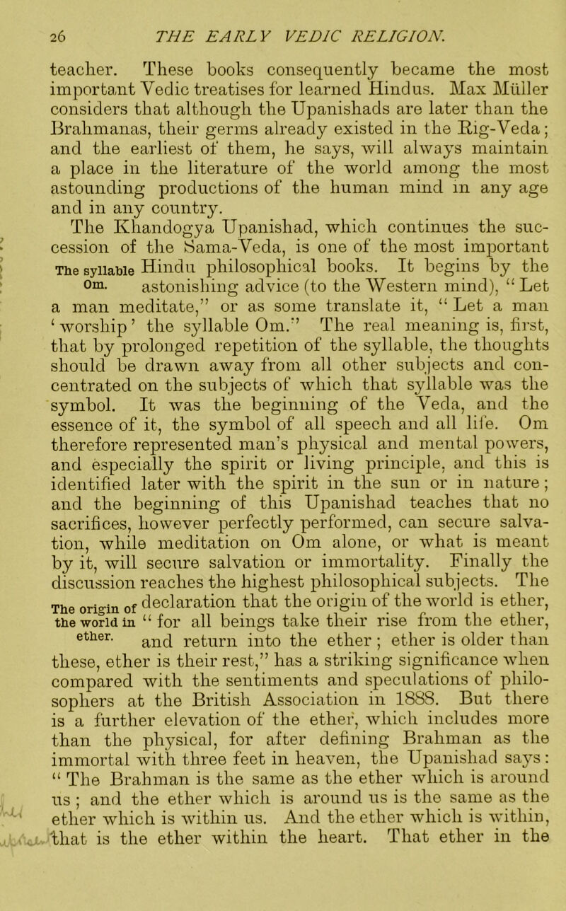 teacher. These books consequently became the most important Yedic treatises for learned Hindus. Max Muller considers that although the Upanishads are later than the Brahmanas, their germs already existed in the Big-Veda; and the earliest of them, he says, will always maintain a place in the literature of the world among the most astounding productions of the human mind in any age and in any country. The Ivhandogya Upanishad, which continues the suc- cession of the Sama-Veda, is one of the most important The syllable Hindu philosophical books. It begins by the 0m- astonishing advice (to the ’Western mind), “ Let a man meditate,” or as some translate it, “ Let a man ‘worship’ the syllable Om.” The real meaning is, first, that by prolonged repetition of the syllable, the thoughts should be drawn away from all other subjects and con- centrated on the subjects of which that syllable was the symbol. It was the beginning of the Veda, and the essence of it, the symbol of all speech and all life. Om therefore represented man’s physical and mental powers, and especially the spirit or living principle, and this is identified later with the spirit in the sun or in nature; and the beginning of this Upanishad teaches that no sacrifices, however perfectly performed, can secure salva- tion, while meditation on Om alone, or what is meant by it, will secure salvation or immortality. Finally the discussion reaches the highest philosophical subjects. The The origin of declaration that the origin of the world is ether, the world in “for all beings take their rise from the ether, ether. anc[ return into the ether ; ether is older than these, ether is their rest,” has a striking significance when compared with the sentiments and speculations of philo- sophers at the British Association in 1888. But there is a further elevation of the ether, which includes more than the physical, for after defining Brahman as the immortal with three feet in heaven, the Upanishad says : “ The Brahman is the same as the ether which is around us ; and the ether which is around us is the same as the ether which is within us. And the ether which is within, that is the ether within the heart. That ether in the
