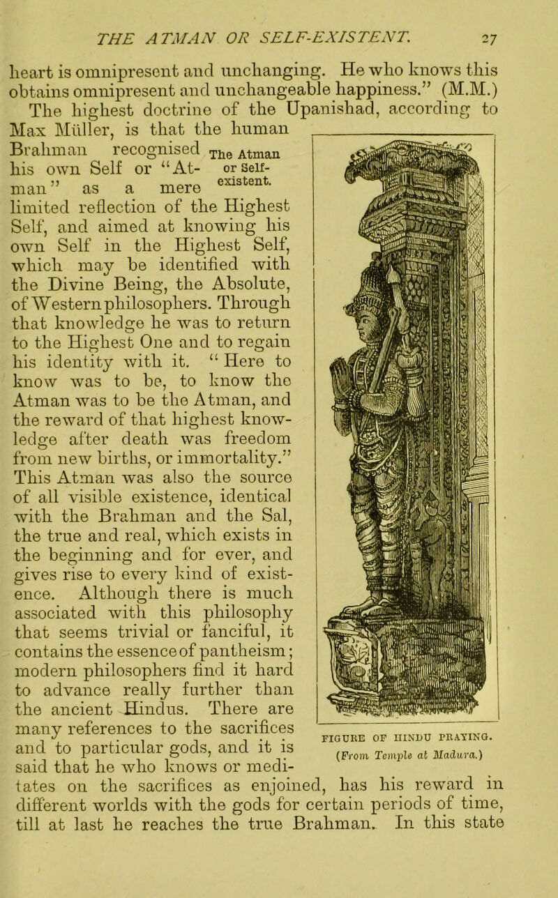 heart is omnipresent and unchanging. He who knows this obtains omnipresent and unchangeable happiness.” (M.M.) The highest doctrine of the Upanishad, according to Max Muller, is that the human Brahman recognised The Atman his own V Self “At- or Self- existent. or man as a mere limited reflection of the Highest Self, and aimed at knowing his own Self in the Highest Self, which may be identified with the Divine Being, the Absolute, of Western philosophers. Through that knowledge he was to return to the Highest One and to regain his identity with it. “ Here to know was to be, to know the Atman was to be the Atman, and the reward of that highest know- ledge after death was freedom from new births, or immortality.” This Atman was also the source of all visible existence, identical with the Brahman and the Sal, the true and real, which exists in the beginning and for ever, and gives rise to every kind of exist- ence. Although there is much associated with this philosophy that seems trivial or fanciful, it contains the essence of pantheism; modern philosophers find it hard to advance really further than the ancient Hindus. There are many references to the sacrifices and to particular gods, and it is said that he who knows or medi- tates on the sacrifices as enjoined, has his reward in different worlds with the gods for certain periods of time, till at last he reaches the true Brahman. In this state FIGURE OF HINDU PRATING. (From Temple at Madura.)