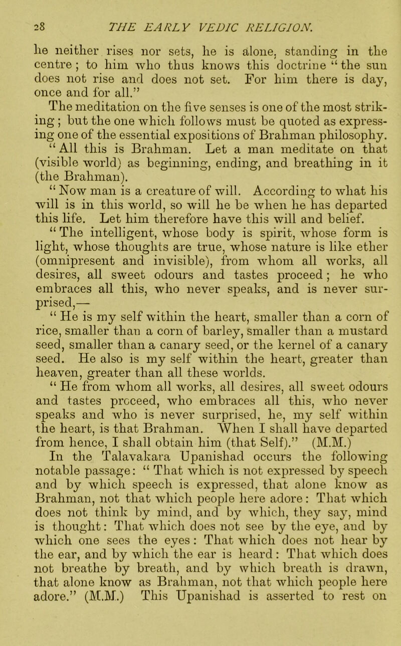 lie neither rises nor sets, lie is alone, standing in the centre; to him who thus knows this doctrine “ the sun does not rise and does not set. For him there is day, once and for all.” The meditation on the five senses is one of the most strik- ing ; hut the one which follows must be quoted as express- ing one of the essential expositions of Brahman philosophy. “ All this is Brahman. Let a man meditate on that (visible world) as beginning, ending, and breathing in it (the Brahman). “ Now man is a creature of will. According to what his will is in this world, so will he be when he has departed this life. Let him therefore have this will and belief. “ The intelligent, whose body is spirit, whose form is light, whose thoughts are true, whose nature is like ether (omnipresent and invisible), from whom all works, all desires, all sweet odours and tastes proceed; he who embraces all this, who never speaks, and is never sur- prised,-— “ He is my self within the heart, smaller than a corn of rice, smaller than a corn of barley, smaller than a mustard seed, smaller than a canary seed, or the kernel of a canary seed. He also is my self within the heart, greater than heaven, greater than all these worlds. “ He from whom all works, all desires, all sweet odours and tastes proceed, who embraces all this, who never speaks and who is never surprised, he, my self within tire heart, is that Brahman. When I shall have departed from hence, I shall obtain him (that Self).” (M.M.) In the Talavakara Upanishad occurs the following notable passage: “ That which is not expressed by speech and by which speech is expressed, that alone know as Brahman, not that which people here adore: That which does not think by mind, and by which, they say, mind is thought: That which does not see by the eye, and by which one sees the eyes: That which does not hear by the ear, and by which the ear is heard: That which does not breathe by breath, and by which breath is drawn, that alone know as Brahman, not that which people here adore.” (M.M.) This Upanishad is asserted to rest on