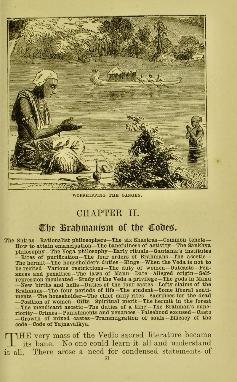 WORSHIPPING THE GANGES. CHAPTER II. Cl)e Sra&mantem of tbc Coties. Tlae Sutras—Rationalist philosophers—The six Shastras—Common tenets— How to attain emancipation—The banefulness of activity—The Sanlchya philosophy—The Yoga philosophy—Early rituals—Gautama’s institutes —Rites of purification—The four orders of Brahmans—The ascetic— The hermit—The householder’s duties—Kings—When the Veda is not to be recited—Various restrictions—The duty of women—Outcasts—Pen- ances and penalties - The laws of Manu—Date—Alleged origin—Self- repression inculcated—Study of the Veda a privilege—The gods in Manu —New births and hells—Duties of the four castes—Lofty claims of the Brahmans—The four periods of life—The student—Some liberal senti- ments—The householder—The chief daily rites —Sacrifices for the dead —Position of women—Gifts—Spiritual merit-The hermit in the forest —The mendicant ascetic—The duties of a king—The Brahman’s supe- riority—Crimes—Punishments and penances-Falsehood excused—Caste —Growth of mixed castes—Transmigration of souls-Efficacy of the code—Code of Yajnavalkya. THE very mass of the Vedic sacred literature became its bane. No one could learn it all and understand it all. There arose a need for condensed statements of