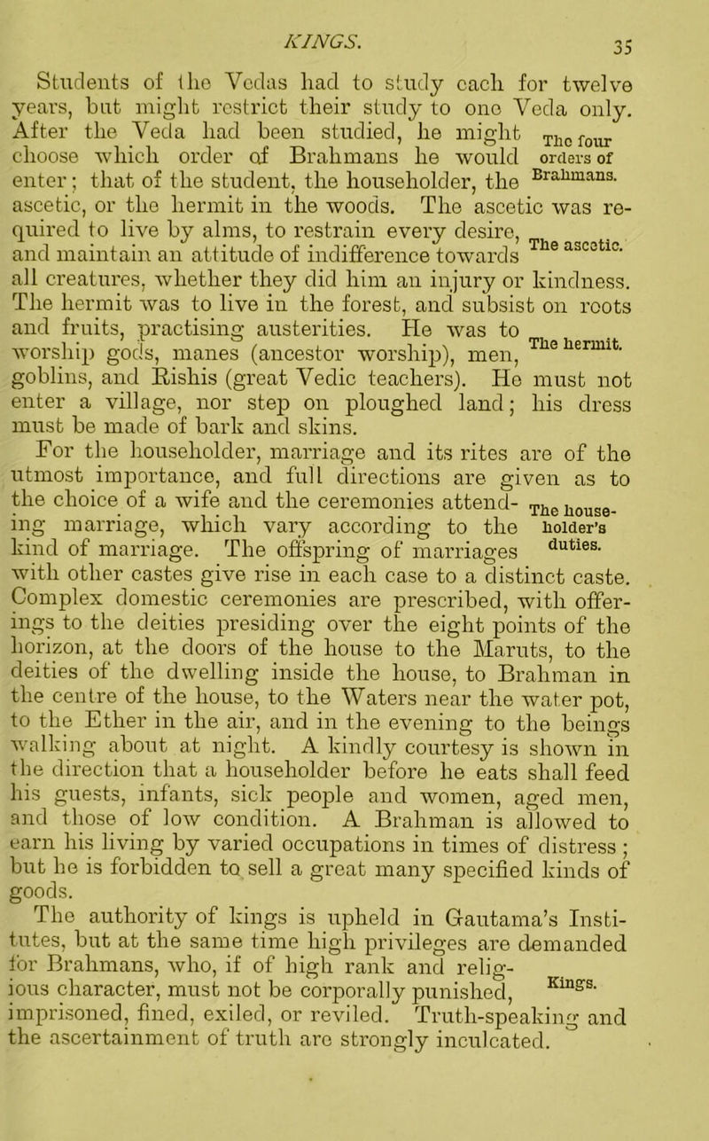 KINGS. Students of the Vedas had to study each for twelve years, but might restrict their study to one Veda only. After the Vecla had been studied, he might Tllofour choose which order of Brahmans he would orders of enter; that of the student, the householder, the Braliman3- ascetic, or the hermit in the woods. The ascetic was re- quired to live by alms, to restrain every desire, and maintain an attitude of indifference towards Tlie ascetiw all creatures, whether they did him an injury or kindness. The hermit was to live in the forest, and subsist on roots and fruits, practising austerities. He was to worship gods, manes (ancestor worship), men, The hennit- goblins, and Rishis (great Vedic teachers). He must not enter a village, nor step on ploughed land; his dress must be made of bark and skins. For the householder, marriage and its rites are of the utmost importance, and full directions are given as to the choice of a wife and the ceremonies attend- The j^ge. ing marriage, which vary according to the Holder’s kind of marriage. The offspring of marriages duties- with other castes give rise in each case to a distinct caste. Complex domestic ceremonies are prescribed, with offer- ings to the deities presiding over the eight points of the horizon, at the doors of the house to the Maruts, to the deities of the dwelling inside the house, to Brahman in the centre of the house, to the Waters near the water pot, to the Ether in the air, and in the evening to the beings walking about at night. A kindly courtesy is shown in the direction that a householder before he eats shall feed his guests, infants, sick people and women, aged men, and those of low condition. A Brahman is allowed to earn his living by varied occupations in times of distress ; but he is forbidden to sell a great many specified kinds of goods. The authority of kings is upheld in Gautama’s Insti- tutes, but at the same time high privileges are demanded lor Brahmans, who, if of high rank and relig- ious character, must not be corporally punished, Kuiss‘ imprisoned, fined, exiled, or reviled. Truth-speaking and the ascertainment of truth arc strongly inculcated.