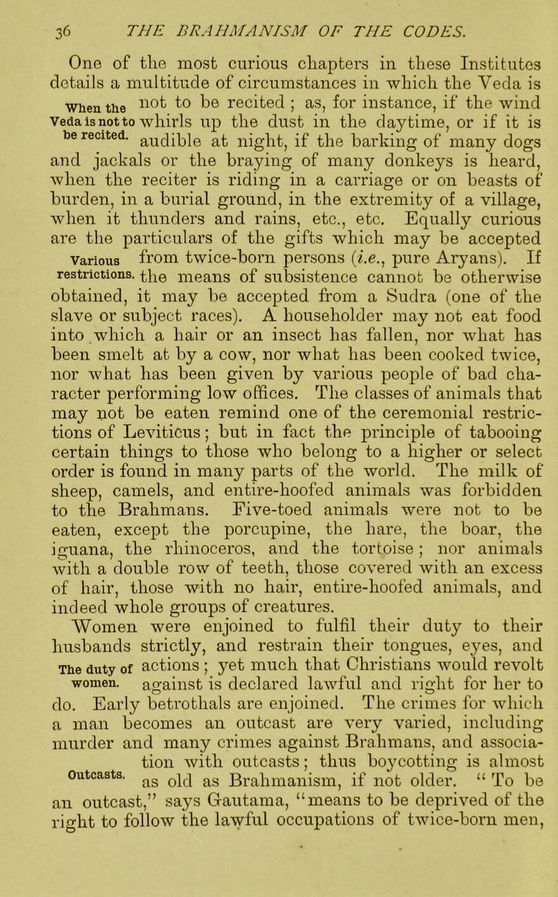 One of the most curious chapters in these Institutes details a multitude of circumstances in which the Veda is when the n°f t° be recited ; as, for instance, if the wind Veda is not to whirls up the dust in the daytime, or if it is be recited, af night, if the barking of many dogs and jackals or the braying of many donkeys is heard, when the reciter is riding in a carriage or on beasts of burden, in a burial ground, in the extremity of a village, when it thunders and rains, etc., etc. Equally curious are the particulars of the gifts which may be accepted various from twice-born persons (i.e., pure Aryans). If restrictions, the means of subsistence cannot be otherwise obtained, it may be accepted from a Sudra (one of the slave or subject races). A householder may not eat food into which a hair or an insect has fallen, nor what has been smelt at by a cow, nor what has been cooked twice, nor what has been given by various people of bad cha- racter performing low offices. The classes of animals that may not be eaten remind one of the ceremonial restric- tions of Leviticus; but in fact the principle of tabooing certain things to those who belong to a higher or select order is found in many parts of the world. The milk of sheep, camels, and entire-hoofed animals was forbidden to the Brahmans. Five-toed animals were not to be eaten, except the porcupine, the hare, the boar, the iguana, the rhinoceros, and the tortoise; nor animals with a double row of teeth, those covered with an excess of hair, those with no hair, entire-hoofed animals, and indeed whole groups of creatures. Women were enjoined to fulfil their duty to their husbands strictly, and restrain their tongues, eyes, and The duty of actions ; yet much that Christians would revolt women, against is declared lawful and right for her to do. Early betrothals are enjoined. The crimes for which a man becomes an outcast are very varied, including murder and many crimes against Brahmans, and associa- tion with outcasts; thus boycotting is almost outcasts. ag 0ic| ag 3ra}imanisni) if nof older. “ To be an outcast,” says Gautama, “means to be deprived of the right to follow the lawful occupations of twice-born men,