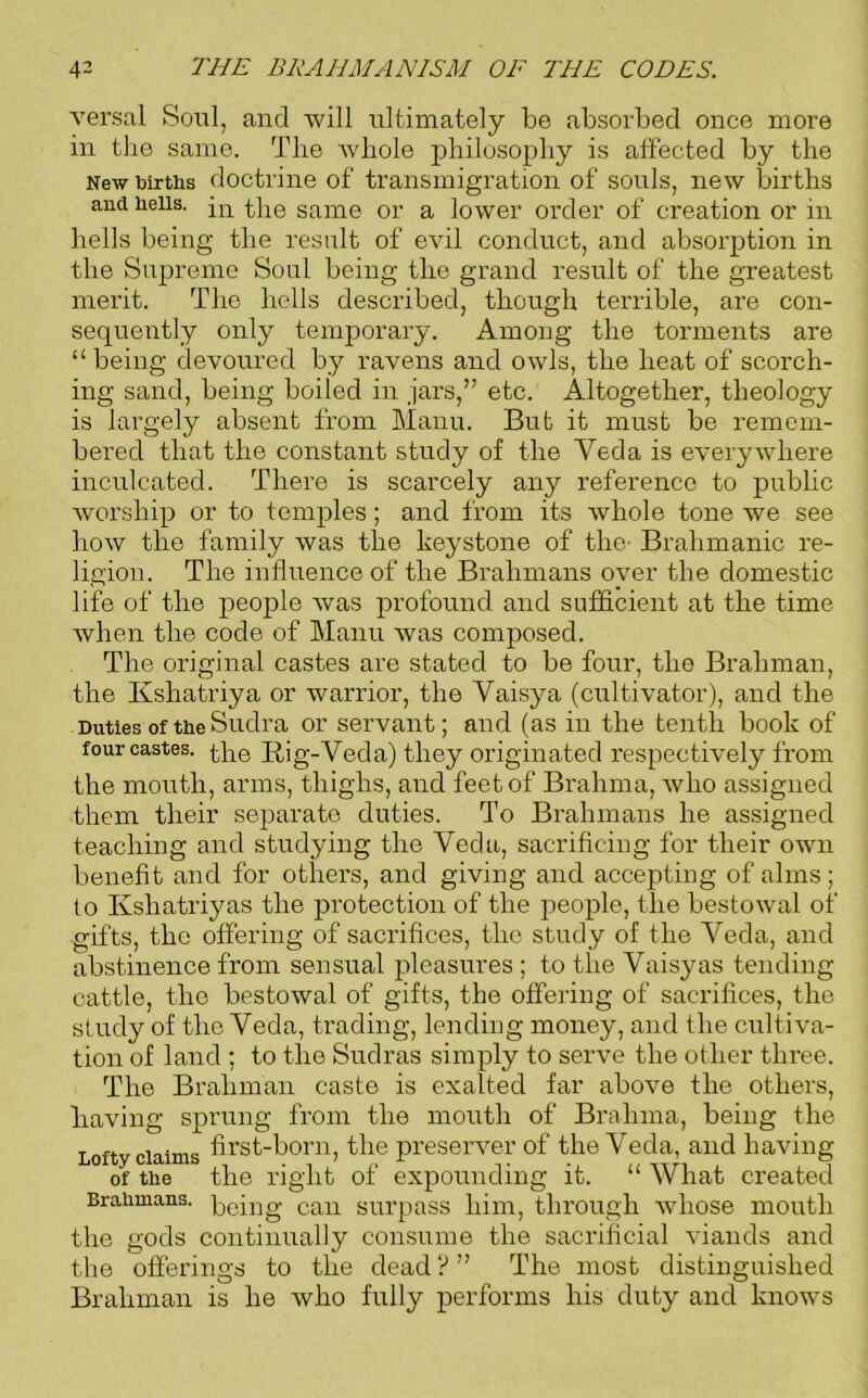 versal Soul, and will ultimately be absorbed once more in the same. The whole philosophy is affected by the New births doctrine of transmigration of souls, new births and hells. -m the same or a lower order of creation or in hells being the result of evil conduct, and absorption in the Supreme Soul being the grand result of the greatest merit. The hells described, though terrible, are con- sequently only temporary. Among the torments are “ being devoured by ravens and owls, the heat of scorch- ing sand, being boiled in jars,” etc. Altogether, theology is largely absent from Manu. But it must be remem- bered that the constant study of the Yecla is everywhere inculcated. There is scarcely any reference to public worship or to temples; and from its whole tone we see how the family was the keystone of the Brahmanic re- ligion. The influence of the Brahmans over the domestic life of the people was profound and sufficient at the time when the code of Manu was composed. The original castes are stated to be four, the Brahman, the Kshatriya or warrior, the Vaisya (cultivator), and the Duties of the Suclra or servant; and (as in the tenth book of four castes, the Rig-Veda) they originated respectively from the mouth, arms, thighs, and feet of Brahma, who assigned them their separate duties. To Brahmans he assigned teaching and studying the Veda, sacrificing for their own benefit and for others, and giving and accepting of alms; to Kshatriyas the protection of the people, the bestowal of gifts, the offering of sacrifices, the study of the Veda, and abstinence from sensual pleasures ; to the Vaisyas tending cattle, the bestowal of gifts, the offering of sacrifices, the study of the Veda, trading, lending money, and the cultiva- tion of land ; to the Sudras simply to serve the other three. The Brahman caste is exalted far above the others, having sprung from the mouth of Brahma, being the Lofty claims first-born, the preserver of the Veda, and having of the the right of expounding it. “ What created Brahmans. pe[ng can surpass him, through whose mouth the gods continually consume the sacrificial viands and the offerings to the dead?” The most distinguished Brahman is he who fully performs his duty and knows