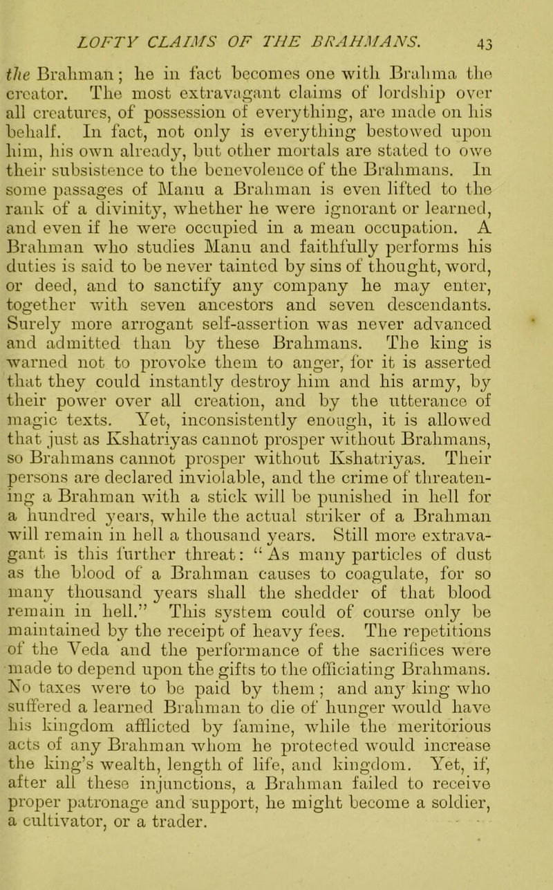 the Braliman; lie in fact becomes one with Brahma the creator. The most extravagant claims of lordship over all creatures, of possession of everything, are made on his behalf. In fact, not only is everything bestowed upon him, his own already, but other mortals are stated to owe their subsistence to the benevolence of the Brahmans. In some passages of Manu a Brahman is even lifted to the rank of a divinity, whether he were ignorant or learned, and even if he were occupied in a mean occupation. A Brahman who studies Manu and faithfully performs his duties is said to be never tainted by sins of thought, word, or deed, and to sanctify any company he may enter, together with seven ancestors and seven descendants. Surely more arrogant self-assertion was never advanced and admitted than by these Brahmans. The king is warned not to provoke them to anger, for it is asserted that they could instantly destroy him and his army, by their power over all creation, and by the utterance of magic texts. Yet, inconsistently enough, it is allowed that just as Ksliatriyas cannot prosper without Brahmans, so Brahmans cannot prosper without Ksliatriyas. Their persons are declared inviolable, and the crime of threaten- ing a Brahman with a stick will be punished in hell for a hundred years, while the actual striker of a Brahman will remain in hell a thousand years. Still more extrava- gant is this further threat: “As many particles of dust as the blood of a Brahman causes to coagulate, for so many thousand years shall the shedder of that blood remain in hell.” This system could of course only be maintained by the receipt of heavy fees. The repetitions of the Veda and the performance of the sacrifices were made to depend upon the gifts to the officiating Brahmans. No taxes were to be paid by them ; and any king who suffered a learned Brahman to die of hunger would have his kingdom afflicted by famine, while the meritorious acts of any Brahman whom he protected would increase the king’s wealth, length of life, and kingdom. Yet, if, after all these injunctions, a Brahman failed to receive proper patronage and support, he might become a soldier, a cultivator, or a trader.