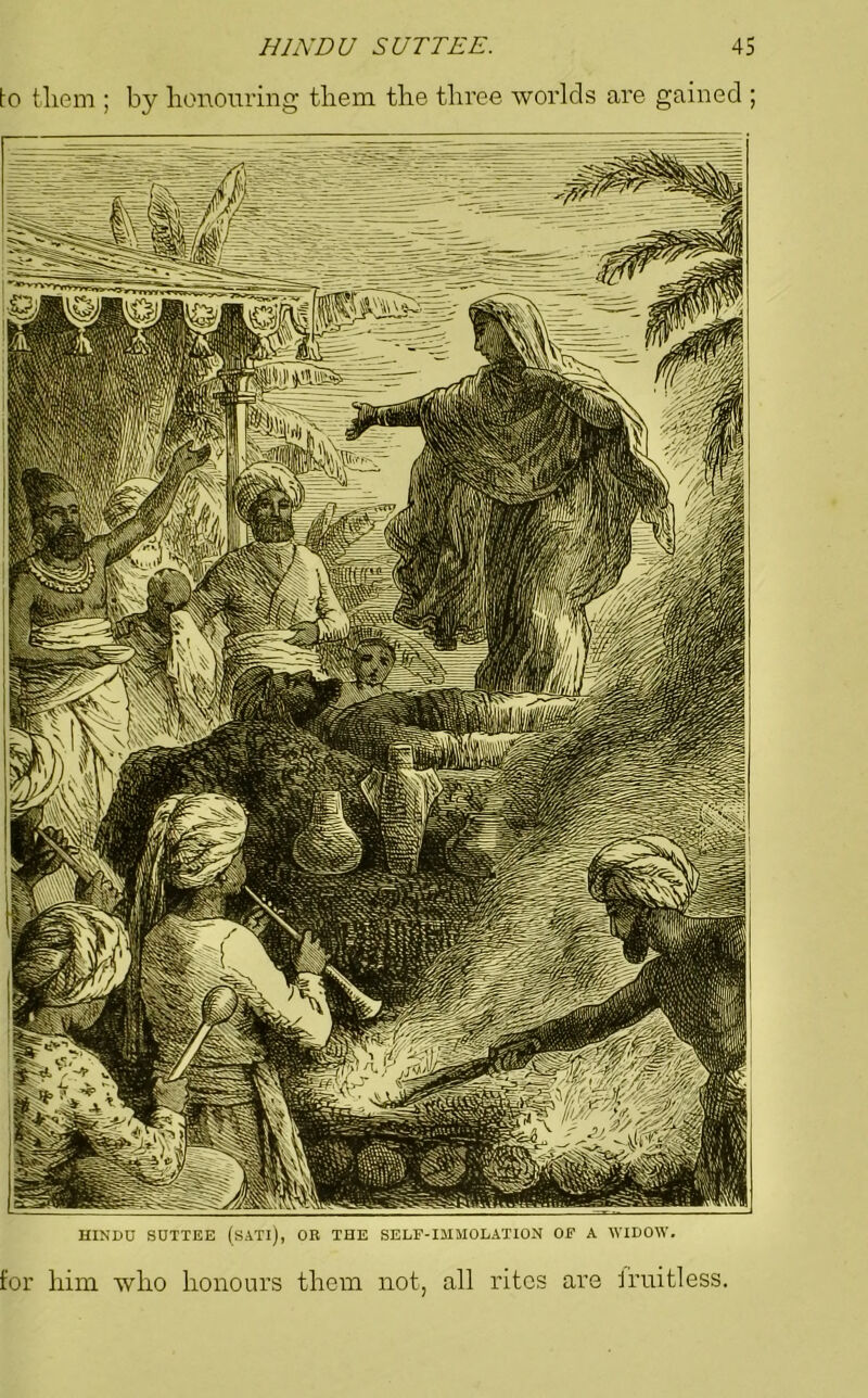 to them ; by honouring them the three worlds are gained ; HINDU SUTTEE (sATl), OR THE SELF-IMMOLATION OF A WIDOW. for him who honours them not, all rites are fruitless.