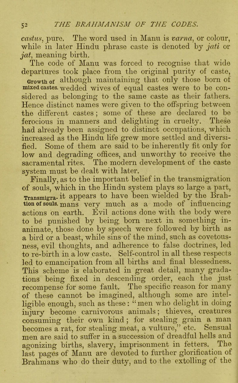 castus, pure. The word used in Manu is varna, or colour, while in later Hindu phrase caste is denoted by jati or jcit, meaning birth. The code of Manu was forced to recognise that wide departures took place from the original purity of caste, Growth of although maintaining that only those born of mixed castes, wedded wives of equal castes were to be con- sidered as belonging to the same caste as their fathers. Hence distinct names were given to the offspring between the different castes ; some of these are declared to be ferocious in manners and delighting in cruelty. These had already been assigned to distinct occupations, which increased as the Hindu life grew more settled and diversi- fied. Some of them are said to be inherently fit only for low and degrading offices, and unworthy to receive the sacramental rites. The modern development of the caste system must be dealt with later. Finally, as to the important belief in the transmigration of souls, which in the Hindu system plays so large a part, Transmigra- it appears to have been wielded by the Brah- tion of souls, mans very much as a mode of influencing actions on earth. Evil actions done with the body were to be punished by being, born next in something in- animate, those done by speech were followed by birth as a bird or a beast, while sins of the mind, such as covetous- ness, evil thoughts, and adherence to false doctrines, led to re-birth in a low caste. Self-control in all these respects led to emancipation from all births and final blessedness. This scheme is elaborated in great detail, many grada- tions being fixed in descending order, each the just recompense for some fault. The specific reason for many of these cannot be imagined, although some are intel- ligible enough, such as these: “men who delight in doing injury become carnivorous animals; thieves, creatures consuming their own kind ; for stealing grain a man becomes a rat, for stealing meat, a vulture,” etc. Sensual men are said to suffer in a succession of dreadful hells and agonizing births, slavery, imprisonment in fetters. . The last pages of Manu are devoted to further glorification of Brahmans who do their duty, and to the extolling of the