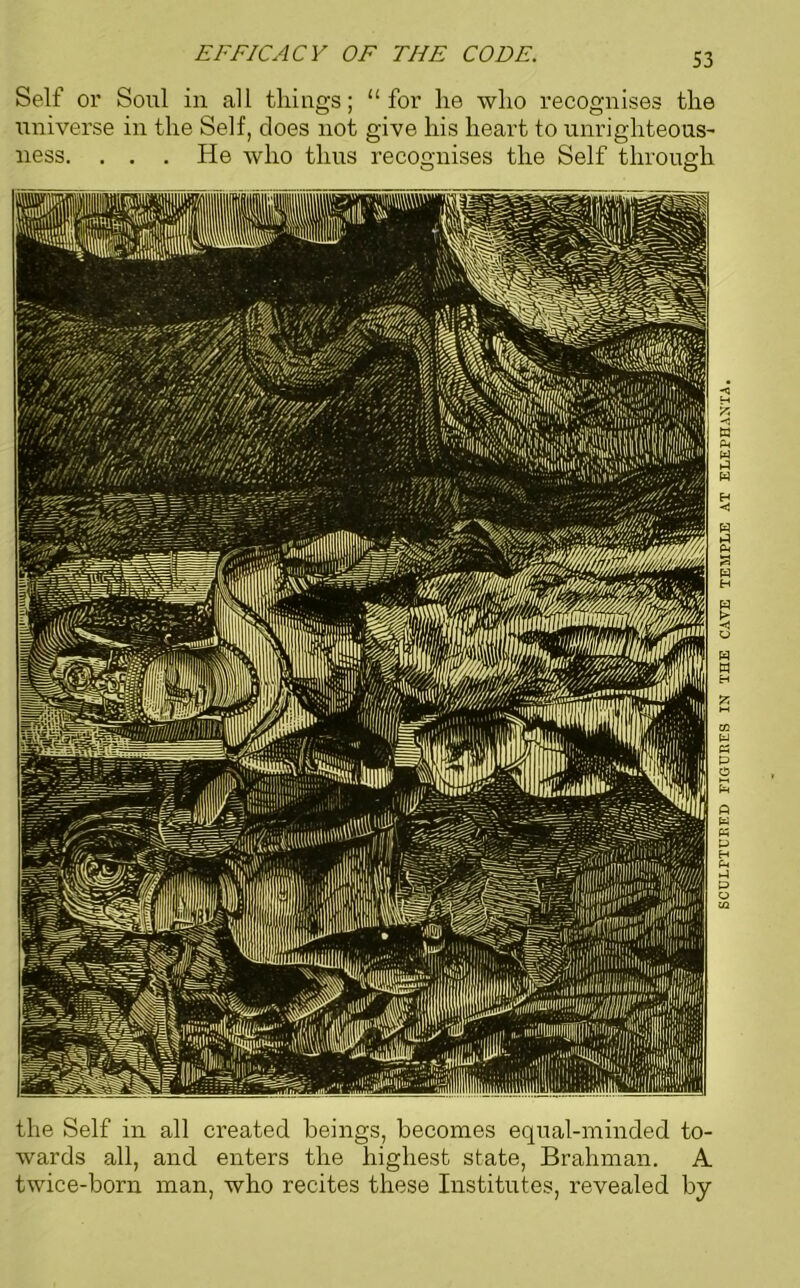 EFFICACY OF TIIF CODE. Self or Soul in all things; “for he who recognises the universe in the Self, does not give his heart to unrighteous- ness. . . . He who thus recognises the Self through o o the Self in all created beings, becomes equal-minded to- wards all, and enters the highest state, Brahman. A twice-born man, who recites these Institutes, revealed by SCULPTURED FIGURES IN THE CAVE TEMPLE AT ELEPHANTA