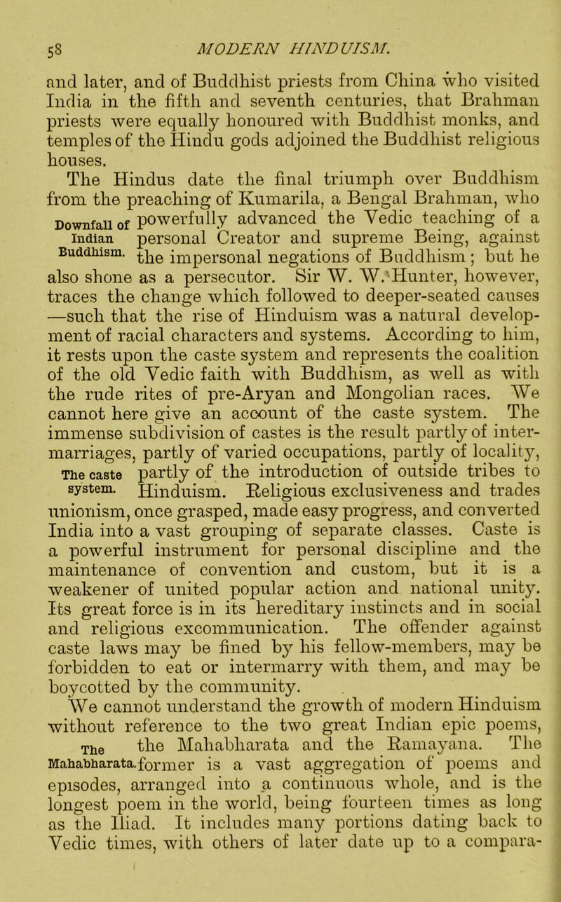 and later, and of Buddhist priests from China who visited India in the fifth and seventh centuries, that Brahman priests were equally honoured with Buddhist monks, and temples of the Hindu gods adjoined the Buddhist religious houses. The Hindus date the final triumph over Buddhism from the preaching of Kumarila, a Bengal Brahman, who Downfall of powerfully advanced the Yedic teaching of a Indian personal Creator and supreme Being, against Buddhism. impersonal negations of Buddhism ; hut he also shone as a persecutor. Sir AY. W.'Hunter, however, traces the change which followed to deeper-seated causes —such that the rise of Hinduism was a natural develop- ment of racial characters and systems. According to him, it rests upon the caste system and represents the coalition of the old Yedic faith with Buddhism, as well as with the rude rites of pre-Aryan and Mongolian races. AVe cannot here give an account of the caste system. The immense subdivision of castes is the result partly of inter- marriages, partly of varied occupations, partly of locality, The caste partly of the introduction of outside tribes to system. Hinduism. Religious exclusiveness and trades unionism, once grasped, made easy progress, and converted India into a vast grouping of separate classes. Caste is a powerful instrument for personal discipline and the maintenance of convention and custom, but it is a weakener of united popular action and national unity. Its great force is in its hereditary instincts and in social and religious excommunication. The offender against caste laws may be fined by his fellow-members, may be forbidden to eat or intermarry with them, and may be boycotted by the community. AVe cannot understand the growth of modern Hinduism without reference to the two great Indian epic poems, The the Maliabliarata and the Ramayana. The Mahabharata.former is a vast aggregation of poems and episodes, arranged into a continuous vdiole, and is the longest poem in the world, being fourteen times as long as the Iliad. It includes many portions dating back to Yedic times, with others of later date up to a compara-