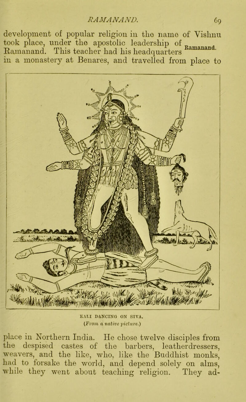 development of popular religion in tlio name of Vishnu took place, under the apostolic leadership of Ramanand. This teacher had his headquarters Ramanand- in a monastery at Benares, and travelled from place to IULI DANCING ON SIVA. (From a native picture.) place in Northern India. He chose twelve disciples from the despised castes of the barbers, leatherdressers, weavers, and the like, who, like the Buddhist monks, had to forsake the world, and depend solely on alms, while they went about teaching religion. They ad-