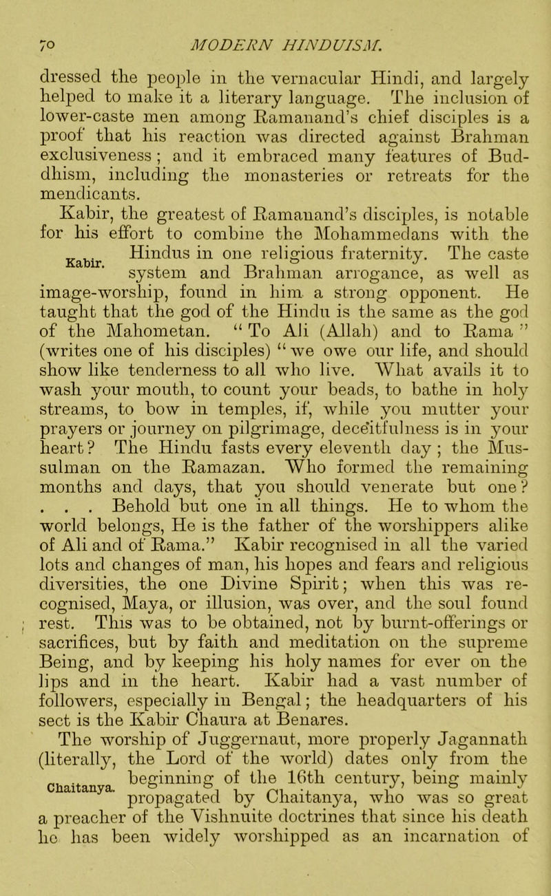 dressed the people in the vernacular Hindi, and largely helped to make it a literary language. The inclusion of lower-caste men among Ramanand’s chief disciples is a proof that his reaction was directed against Brahman exclusiveness ; and it embraced many features of Bud- dhism, including the monasteries or retreats for the mendicants. Kabir, the greatest of Ramanand’s disciples, is notable for his effort to combine the Mohammedans with the Kabir Hindus in one religious fraternity. The caste system and Brahman arrogance, as well as image-worship, found in him a strong opponent. He taught that the god of the Hindu is the same as the god of the Mahometan. “ To Ali (Allah) and to Rama ” (writes one of his disciples) “ we owe our life, and should show like tenderness to all who live. What avails it to wash your mouth, to count your beads, to bathe in holy streams, to bow in temples, if, while you mutter your prayers or journey on pilgrimage, deceitful ness is in your heart? The Hindu fasts every eleventh day; the Mus- sulman on the Ramazan. Who formed the remaining months and days, that you should venerate but one ? . . . Behold but one in all things. He to whom the world belongs, He is the father of the worshippers alike of Ali and of Rama.” Kabir recognised in all the varied lots and changes of man, his hopes and fears and religious diversities, the one Divine Spirit; when this was re- cognised, Maya, or illusion, was over, and the soul found rest. This was to be obtained, not by burnt-offerings or sacrifices, but by faith and meditation on the supreme Being, and by keeping his holy names for ever on the lips and in the heart. Kabir had a vast number of followers, especially in Bengal; the headquarters of his sect is the Kabir Chaura at Benares. The worship of Juggernaut, more properly Jagannath (literally, the Lord of the world) dates only from the beginning of the 16tli century, being mainly ai a ' propagated by Chaitanya, who was so great a preacher of the Vishnuite doctrines that since his death lie has been widely worshipped as an incarnation of