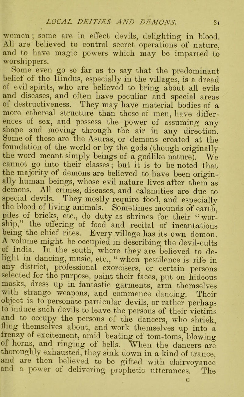 LOCAL DEITIES AND DEMONS. Si women ; some are in effect devils, delighting in blood. All are believed to control secret operations of nature, and to have magic powers which may be imparted to worshippers. Some even go so far as to say that the predominant belief of the Hindus, especially in the villages, is a dread of evil spirits, who are believed to bring about all evils and diseases, and often have peculiar and special areas of destructiveness. They may have material bodies of a more ethereal structure than those of men, have differ- ences of sex, and possess the power of assuming any shape and moving through the air in any direction. Some of these are the Asuras, or demons created at the foundation of the world or by the gods (though originally the word meant simply beings of a godlike nature). We cannot go into their classes; but it is to be noted that the majority of demons are believed to have been origin- ally human beings, whose evil nature lives after them as demons. All crimes, diseases, and calamities are due to special devils. They mostly require food, and especially the blood of living animals. Sometimes mounds of earth, piles of bricks, etc., do duty as shrines for their “ wor- ship,” the offering of food and recital of incantations being the chief rites. Every village has its own demon. A volume might be occupied in describing the devil-cults of India. In the south, where they are believed to de- light in dancing, music, etc., “when pestilence is rife in any district, professional exorcisers, or certain persons selected for the purpose, paint their faces, put on hideous masks, dress up in fantastic garments, arm themselves with strange weapons, and commence dancing. Their object is to personate particular devils, or rather perhaps to induce such devils to leave the persons of their victims and to occupy the persons of the dancers, who shriek, fling themselves about, and work themselves up into a frenzy of excitement, amid beating of tom-toms, blowing of horns, and ringing of bells. When the dancers are thoroughly exhausted, they sink down in a kind of trance, and are then believed to be gifted with clairvoyance and a power of delivering prophetic utterances. The