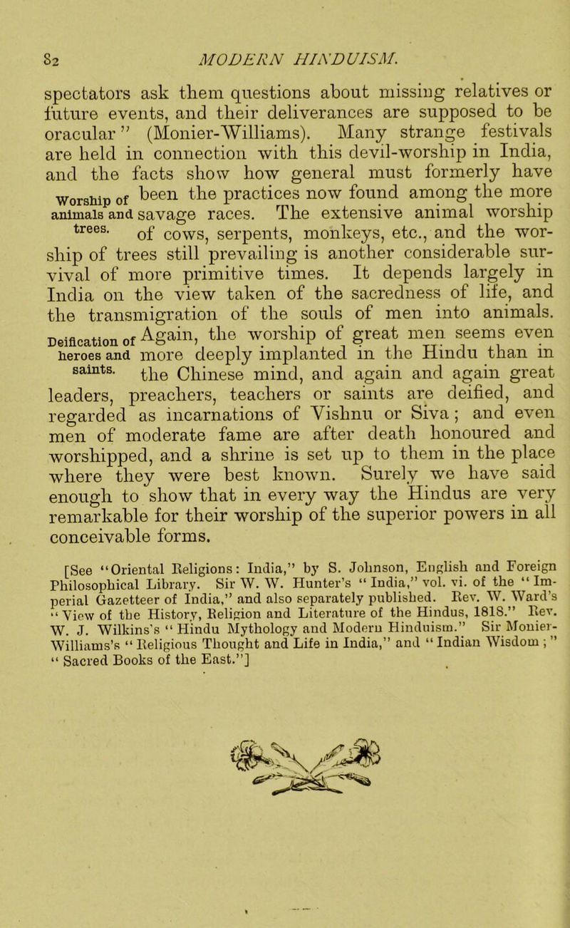 spectators ask them questions about missing relatives or future events, and their deliverances are supposed to he oracular” (Monier-Williams). Many strange festivals are held in connection with this devil-worship in India, and the facts show how general must formerly have worship of been the practices now found among the more animals and savage races. The extensive animal worship trees. 0f C0WS) serpents, monkeys, etc., and the wor- ship of trees still prevailing is another considerable sur- vival of more primitive times. It depends largely in India on the view taken of the sacredness of life, and the transmigration of the souls of men into animals. Deification of Again, the worship of great men seems even heroes and more deeply implanted m the Hindu than m saints. £}ie (Chinese mind, and again and again great leaders, preachers, teachers or saints are deified, and regarded as incarnations of Vishnu or Siva ; and even men of moderate fame are after death honoured and Avorshipped, and a shrine is set up to them in the place where they were best knOAvn. Surely we have said enough to show that in every way the Hindus are very remarkable for their worship of the superior powers in all conceivable forms. [See “Oriental Religions: India,” by S. Johnson, English and Foreign Philosophical Library. Sir W. W. Hunter’s “ India,” vol. vi. of the “ Im- perial Gazetteer of india,” and also separately published. Rev. W. Ward’s “View of the History, Religion and Literature of the Hindus, 1818.” llev. W. J. Wilkins's “ Hindu Mythology and Modern Hinduism.” Sir Moniei- AVilliams’s “ Religious Thought and Life in India,” and “ Indian Wisdom ; ” “ Sacred Books of the East.”]