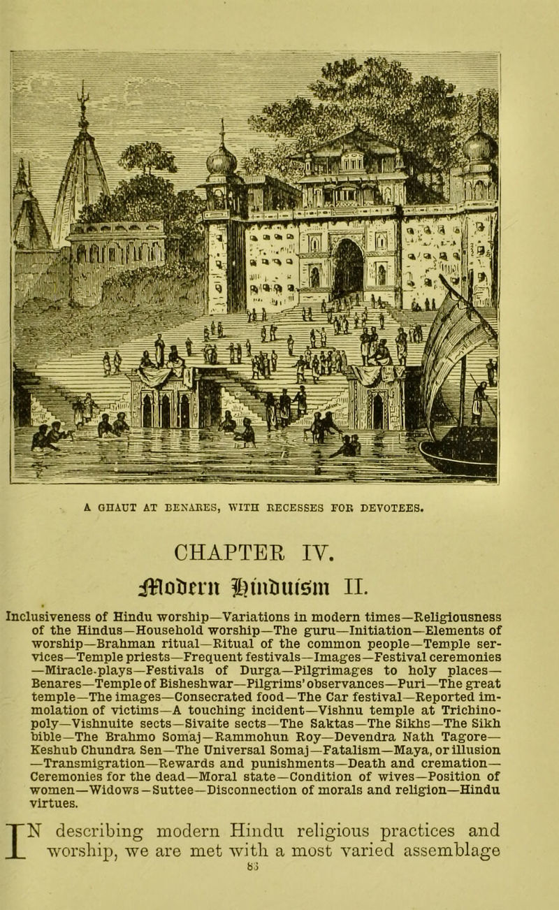 A GHAUT AT BEXARES, WITH RECESSES FOE DEVOTEES. CHAPTER IV. Jtto&ent $)tntiuism II. Inclusiveness of Hindu worship—Variations in modern times—Religiousness of the Hindus—Household worship—The guru—Initiation—Elements of worship—Brahman ritual—Ritual of the common people—Temple ser- vices—Temple priests—Frequent festivals—Images—Festival ceremonies —Miracle-plays—Festivals of Durga—Pilgrimages to holy places— Benares—Temple of Bisheshwar—Pilgrims’ observances—Puri—The great temple—The images—Consecrated food—The Car festival—Reported im- molation of victims—A touching incident—Vishnu temple at Trichino- poly—Vishnuite sects—Sivaite sects—The Saktas—The Sikhs—The Sikh bible—The Brahmo Somaj—Rammohun Roy—Devendra Nath Tagore— Keshub Chundra Sen—The Universal Somaj—Fatalism—Maya, or illusion —Transmigration—Rewards and punishments—Death and cremation— Ceremonies for the dead—Moral state—Condition of wives—Position of women—Widows —Suttee—Disconnection of morals and religion—Hindu virtues. IN describing modern Hindu religious practices and worship, we are met with a most varied assemblage